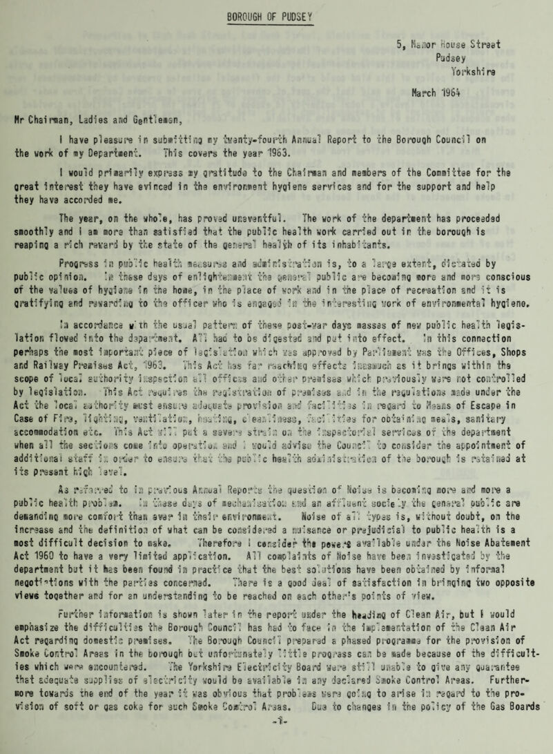 BOROUGH OF PUDSEY 5, Ma/ior House Street Pudaey Yorkshir9 March 1964 Mr Chairman, Ladies and Gentlemen, I have pleasure in submitting my twenty-fourth Annual Report to the Borough Council on the work of mv Department. This covers the year 1963. I would primarily express ay gratitude to the Chairman and members of the Committee for the great interest they have evinced in the environment hygiene services and for the support and help they hava accorded me. The year, on the whole, has proved uneventful. The work of the department has proceeded smoothly and 1 am more than satisfied that the public health work carried out in the borough is reaping a rich reward by the state of the genera! healyh of its inhabitants. Progress in public health measures and administration is, to a large estert, dictated by public opinion. !»? these days of enlightenment the genera! public are becoming more and more conscious of the values of hygiene in the home, in the place of work and in the place of recreation and it is gratifying and rewarding to the officer who is engaged in the interesting work of environmental hygiene. !;i accordance w'th the usjal pattern of these post-war days masses of new public health legis¬ lation flowed into the department. All hao to be digested and put into effect. !n this connection perhaps the most important piece of lagis’.ctioa which was approved by Parliament whs the Offices, Shops ar.d Railway Premises Act, 1963. This Act has far reaching effects isasauch as it brings within the scope of local authority inspection all offless and other premises which previously were rot controlled by legislation. This Act requires the registration of premises a»d in the regulations made under the Act the local authority must ensure aJetusta provision and facilities re; regard to Heaas of Escape in Case of Firs, lighting, ventilation, hsatissfi, c earliness, facilities for obtaining meals, sanitary accommodation etc. This Act will put a savers stralr. or. the i rep acto rial services or the department when all the sections come into operation and 1 would advise the Council to consider the appointment of additional staff 1:.. order to ensure that the public health adanaistreciea of tie borough is ratalnad at its present high level. As rifar/ed to ia previous Annual Reports the question o* Noise is becoming more and more a public health problem. la those days of meuhaalsatioa s;ad an affluent soclely the general public are demanding more comfort than aver in their environment. Noise of a7; types is, without doubt, on the increase and the definition of what can be considered a nuisance or prejudicial to public health is a most difficult decision to make. Therefore ! consider the powers available undar the Noise Abatement Act 1960 to have a very limited application. All complaints of Noise have bee3 investigated by the department but it has been found in practice that tne best solutions have been obtained by informal negotiations with the parties concerned. There is a good deal of satisfaction in bringing two opposite views together and for an understanding to be reached on each other's points of view. Further Information is shown later in the report sjsjder the heading of Clear Air, but I would emphasize the difficulties the Borough Council has had to face in the implementation of the Clean Air Act regarding domestic premises. The Borough Council prepared a phased programme for the prevision of Smoke Control Areas in the borough bet unfortunately little progress can be made because of the difficult¬ ies which were encountered. The Yorkshire Electricity Board were still usable to give any guarantee that adequate supplies of electricity would be available in any declared Smoke Control Areas. Further¬ more towards tne end of the year it was obvious that problems were go!s^g to arise i:i regard to the pro¬ vision of soft or gas coke for such Smoke Comrlro* Areas. Dua to changes In the policy of the Gas Boards -1-