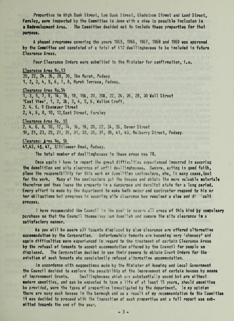 Farsley, Mere inspected by the Committee in June with a view to possible Inclusion in a Redevelopment Area. The Committee decided not to include these properties tor that purpose. A phased programme covering the years 1965, 1966, 1967, 1968 and 1969 was approved by the Committee and consisted of a total of 412 dwellinghouses to be included in future Clearance Areas. Four Clearance Orders were submitted to the Minister for confirmation, i.e. Clearance Area No.53 20, 22, 24, 26, 28, 30, The Marsh, Pudsey 1, 2, 3, 4, 5, 6, 7, 8, Marsh Terrace, Pudsey. Clearance Area No,54 1, 3, 5, 7, 9, 14, 16, 18, 18A, 20, 20A, 22, 24, 26, 28, 30 Well Street •East View', 1, 2, 2A, 3, 4, 5, 6, tfalton Croft, 2. 4. 6. 8 Ebenezer Street 2, 4, 6, 8, 10, 12,East Street, Fars’iev Clearance Area No. 55 2. 4. 6„ 8. 10, 12, 14, 16, 18, 20, 22, 24, 26, Dover Street 19, 21, 23, 25, 27, 29, 31, 33, 35, 37, 39, 41, 43, Mu.Derry Street, Pudsey. Clearance jrea No, 56 41,43, 45, 47, littlsnioor Road, Pudsey. The total number of dwalllnghouses in these areas was 78. Once again I have to report the great difficulties experienced Incurred in securing the demolition and site clearance of unfit dwell!nghouses. Own*re, acting in good faith, place the responsibility for this work on demolition contractors, who, in many cases,tout for the work. Many of the contractors gut the houses and obtain the more valuable materials therefrom and then leave the property in a dangerous and derelict state for a long period. Every effort is made by the department to make both owner and contractor respond to his or her obligations but progress in securing site clearance has remained a slow and df ’cult process. i have recommended the Council la the pas4 to secure all areas of this kind by compulsory purchase so that the Council themselves sen demolish and secure the site clearance in a satisfactory manner. As you will be aware all tenants displaced by slum clearance are offered alternative accommodation by the Corporation. Unfortunately tenants are becoming very ’choosey1 and again difficulties were experiencud in regard to the treatment of certain Clearance Areas by the refusal of tenants to accept accommodation offered by tne Council for people so displaced. The Corporation decided to use thsir powers to obtain Court Orders for the eviction of such tenants who consistently refused alternative accommodation. In accordance with suggestions made by the Minister of Housing and Local Government the Council decided to explore the possibility of the improvement of certain houses by means of Improvement Grants. Dwellinqhouses which are substantially sound but are without modern amenities, and can be expected to have a life of at least 15 years, should amenities be provided, were the types of properties investigated by the department, tn my opinion there are many such houses in the borough and as a result of my recommendation to the Committee it was decided to proceed with the inspection of such properties and a full report was sub¬ mitted towards the end of the year. - 3 -