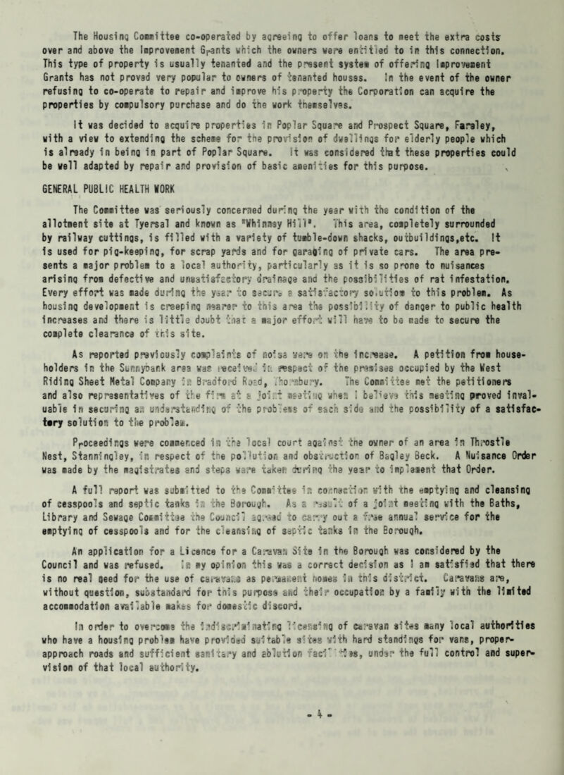 The Housing Comm'ttee co-operated by agreeing to offer loans to meet the extra costs over and above the Improvement Grants which the owners were entitled to in this connection. This type of property is usually tenanted and the present system of offering improvement Grants has not provad very popular to owners of tenanted houses. In the event of the owner refusing to co-operate to repair and improve his property the Corporation can acquire the properties by compulsory purchase and do the work themselves. It was decided to acquire properties in Poplar Square and Prospect Square, Faraley, with a view to extending the scheme for the provision of dwellings for elderly people which is already in being in part of Poplar Square. it was considered that these properties could be well adapted by repair and provision of basic amenities for this purpose. GENERAL PUBLIC HEALTH WORK The Committee was seriously concerned during the year with the condition of the allotment site at Tyersal and known as Whinnsy Hill*. This area, completely surrounded by railway cuttings, is filled with a variety of tumble-down shacks, outbuildings,etc. It is used for pig-keeping, for scrap yards and for garaginq of private cars. The area pre¬ sents a major problem to a local authority, particularly as it is so prone to nuisances arising from defective and unsatisfactory drainage ana the possibilities of rat infestation. Every effort was made during the yyd? to secure a satisfactory solution to this problem. As housing development is creeping nearer to this a.^ea ths possibility of danger to public health Increases and there is little doubt teat a major effort will have to be made to secure the complete clearance of this site. As reported previously complaints of noisa vers on the Increase. A petition from house¬ holders in the Sunnybank area was received ic. aspect of tne premises occupied by the West Riding Sheet Metal Company in Bradto.-d Roto, . horabury. The Committee met the petitioners and also representatives of the fir* at a jolt meeting whma ! believa this meeting proved inval¬ uable in securing a;-: understanding of the problem* of each side and the possibility of a satisfac¬ tory solution to the problei. Proceedings were commerced in the local court against tne owner of an area in Throstle Nest, Stanningley, in respect of tne pollution and obstruction of Bagley Beck. A Nuisance Order was made by the magistrates and steps ware taken durirq the yesr to implement that Order. A full report was submitted to the Comarttoe *?. connection with the emptying and cleansing of cesspools and septic tanks in the Borough. As s of a joist meeting with the Baths, Library and Sewage Committee the Co-incll agreed to carry out a free annual service for the emptying of cesspools and for the cleansing of s«ptic tanks in the Borouqh. An application for a Licence for a Caravan Site in the Borough was considered by the Council and was refused. !e my opinion this was a correct decision as I am satisfied that there is no real oeed for the use of caravan as perjdfies.i homes la this district. Caravans are, without question, substandard for inis purpose and their occupation by a family witn the limited accommodation available makes for domestic discord, la order to overcome the Irdlisdainating lieef.aiftQ of caravan sites many local authorities who have a housing problem have provided suitable sites with hard standings for vans, proper- approach roads and sufficient sanitary and ablution fad* ies, und^r the toll control and super¬ vision of that local authority.