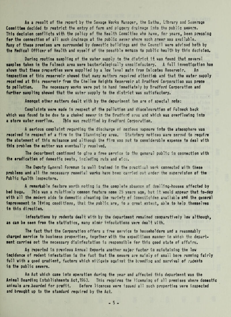 As a result of the report by the Sewage Works Manager, the Baths, Library and Steerage Committee decided to restrict the entry of farm and piggery drainage into the public severs. This decision conflicts with the policy of the Health Committee who nave, for years, been pressing for the connection of all such drainage at the public gayer where such fewer was available. Many of these premises are surrounded by domestic buildings and the Council were advised both by the Medical Officer of Health and myself of the possible menace to public health by this decision. During routine sampling of the water supply to the district it was found that several samples taken in the Fulneck area were bacterf©logically unsatisfactory. A full investigation has shown that these properties were supplied by a low level main from Owlcotes Reservoir. An inspection of this reservoir showed that many matters required attention and that the water supply received at this reservoir from the Chellow Heights Reservoir at Bradford Corporation was prone to pollution. The necessary works were put in hand immediately by Bradford Corporation and further sampling showed that the water supply to the district was satisfactory, I Amongst other matters dealt with by the department two a^e of special note: Complaints were made in respect of the pollution and discolouration of Fulneck beck which was found to be due to a choked sewer in the Bradford area and which was overflowing into a storm water overflow. This was rectified by Bradford Corporation. A serious complaint regarding the discharge of noxious vapours into the atmosphere was received in respect of a firm in the Stanningley area. Statutory notices ware serwd to require the abatement of this nuisance and although the firm was put to considerable expense to deal with this problem the matter was eventualy resolved. The department continued to give a free service to the general public in connection with the eradication of domestic oests, including rats and rules. The Deputy General Foreman is well trained In the practical work connected with these problems and all the necessary remedial works have been carried out under the supervision of the Public Health Inspectors, A remarkable feature worth noting is the complete absence of dwelling-houses affected by bed bugs. This was a relatively common feature some 25 years age, but it would appear that to-day with all the modern aids to domestic cleaning the variety of Insecticides available and the general improvement in living conditions, that the public are, to a great exteat, able to help themselves in this direction. Infestations by rodents dealt with by the department remained comparatively low although, as can be seen from the statistics, many minor infestations were dealt with. The fact that the Corporation offers a free service to householders and a reasonably charged service to business properties, together with the expeditious manner in which the depart¬ ment carries out the necessary disinfestation is responsible for this good state of affairs. Aq reported in previous Annual Reports another major factor in maintaining the low incidence of rodent infestation is the fact that the sewers are mainly of small bore running fairly full with a good gradient, factors which mitigate against the breeding and survival of rodents in the public sewers. An Act which came into operation durina the year and affected this department was the Animal Boarding Establishments Act,1963. This requires the licensing of all premises where domestic animals areiioarded for profit. Before licences were issued all such properties were inspected and brought up to the standard required by the Act.