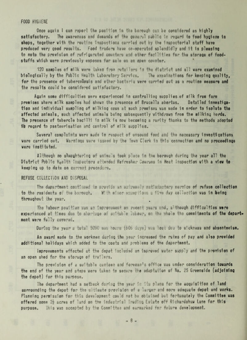 FOOD HYGIENE Once again I can report the position In the borough can be considered as highly satisfactory. The awareness and demands of the general public in regard to food hygiene in shops, together with the routine inspections carried out by the inspectorial staff have produced very good results. Food trader have co-operated splendidly and it is pleasing to note the provision of ref■igerated couriers a.l;d other facilities for the storage of food¬ stuffs which were previously exposes for safe on an open counter. 120 samples of milk were taken from retailers In the district and all were examined biologically by the Public Health Laboratory Service. The axaralnations for keeping quality, for the presence of tuberculosis and other bacteria were carried out as a routine measure and the results could be considerad satisfactory. Again some difficulties were experienced in controlling supplies of milk from farm premises where milk samples had shown the presence of Brucella abortus. Detailed Investiga¬ tion and individual sampling of milking cows at such premises was made in order to Isolate the affected animals, such affected animals being subsequently withdrawn from the milking herds. The presence of tubercle bacilli in milk is now becoming a rarity thanks to the methods adopted ib regard to pasteurisation and control o* m*lk supplies. Several complaints wera made In respect of unsound food and the necessary investfgations were carried out. Warnings were issued by the Town Clerk in this connection and no proceedings were instituted. Although no slaughtering of anima's took place in toe borough during the year all the District Public Hea'ith Snspactora attended Refresher Courses In Meat inspection with a view to keeping up to date on currant procedure. REFUSE COLLECTION AND DISPOSAL The department coni!.,acd o provide in asrpe*-// satlcriactory service of refuse collection to the residents of the borough. With el nor msomp lavs a f1**e day collection was in [being throughout the year. The labour position was a: Improvement on recent years and, a'1 though difficulties were experienced at times due to shortage of suitable ivboiir, or: the whole the commitments of the depart¬ ment were fully covered. During the year a total 5090 «a?> not-ra Lb06 days) y-s lost due to sickness and absenteeism. An award made to the workmen during the year inct’eased the rates of pay and also provided additional holidays which added to the costs and prablems of the department. improvements effected at the depot •'ncludud an Improved water- supply and the provision of an open shed for the storage of trailers. The provision of a suitable canteen a,id foreman’s office was under consideration towards the end o* the year and steps were taken to secure the adaptation of No. 25 Greenside (adjoining the depot) for this purpose. The department had a setback during the year 1? its plans for the acquisition of land surrounding the depot for the ultimate provision of a la ger ad more adequate depot and works. Planning permission tor- this development could not b- obtained out fortunately the Committee was offered some acres of ’and on the Industrial radir.g Estate off Rlchardmhaw Lane for this purpose. This was accepted by the Comuritei and earmarked for future development.