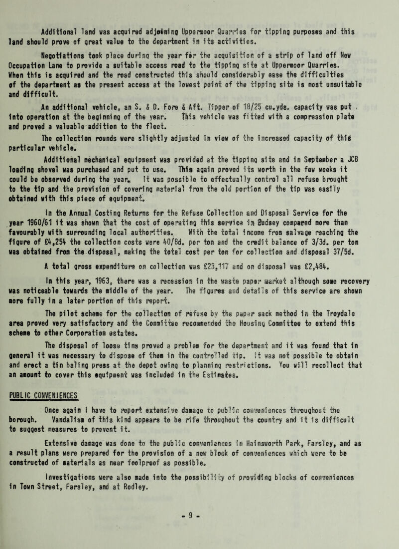 Additional land was acquired adjoining Upperaoor Quarries for tipping purposes and this land should prove of qreat value to the department in its activities. Negotiations took place during the year for the acquisition of a strip of land off New Occupation Lane to provide a suitable access road to the tipping site at Uppermoor Quarries. When this is acquired and the road constructed this should considerably ease the difficulties of the department as the present access at the lowest point of the tipping site is most unsuitable and difficult. An additional vehicle, an S. £ 0. Fore & Aft. Tipper of 18/25 cu.yds. capacity was put , into operation at the beginning of the year. INIs vehicle was fitted with a compression plate and proved a valuable addition to the fleet. The collection rounds were slightly adjusted in view of the increased capacity of thid particular vehicle. Additional mechanical equipment was provided at the tipping site and in September a JCB loading shovel was purchased and put to use. This again proved its worth in the few weeks it could be observed during the year*. !t was possible to effectually control all refuse brought to the tip and the provision of covering material from the old portion of the tip was easily obtained with this piece of equipment. in the Annual Costing Returns for the Refuse Collection ar/d Disposal Service for the year 1960/61 it was shown that the cost of operating this service la Budsey compared more than favourably with surrounding local authorities. With the total income from salvage reaching the figure of £4,254 the collection costs were 40/8d. per ton and the credit balance of 3/3d. per ton was obtained from the disposal, making the total cost per ton for collection and disposal 37/5d, A total gross expenditure on collection was £23,117 and or disposal was £2,484. In this year, 1963, there was a recession in the waste paper Market although some recovery was noticeable towards the middle of the year. The figures and details of this service are shown more fully in a later portion of this report. The pilot scheme for the collection of refuse by the pap-jr sack method in the Troydale area proved very satisfactory and the Committee recommended the Housing Committee to extend this scheme to other Corporation estates. The disposal of loose tins proved a problem for the department and it was found that in general it was necessary to dispose of them in the controlled tip. it was not possible to obtain and erect a tin baling press at the depot owing to planning restrictions. You will recollect that an amount to cover this equipment was included in the Estimates. PUBLIC CONVENIENCES Once again I have to report extensive damage to public conveniences throughout the borough. Vandalism of this kind appears to be rife throughout the country and it is difficult to suggest measures to prevent it. Extensive damage was done to the public convenienses in Hainsworth Park, Parsley, and as a result plans were prepared for the provision of a new block of conveniences which were to be constructed of materials as near foolproof as possible. Investigations were also made into the possibility of providing blocks of conveniences in Town Street, Farsley, and at Rodley.