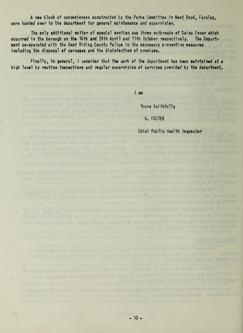 A new block of conveniences constructed by the Parks Committee in West Royd, Farsley, were handed over to the department for general maintenance and supervision. The only additional matter of special mention was three outbreaks of Swine Fever which occurred in the borough on the 16th and 29th April and 11th October respectively. The Depart¬ ment co-operated with the West Riding County Police in the necessary preventive measures including the disposal of carcases and the disinfection of premises. Finally, in general, I consider that the work of the department has been maintained at a high level by routine inspections and regular supervision of services provided by the department. i am Yours faithfully H. FOSTER Chief Public Health Inspector