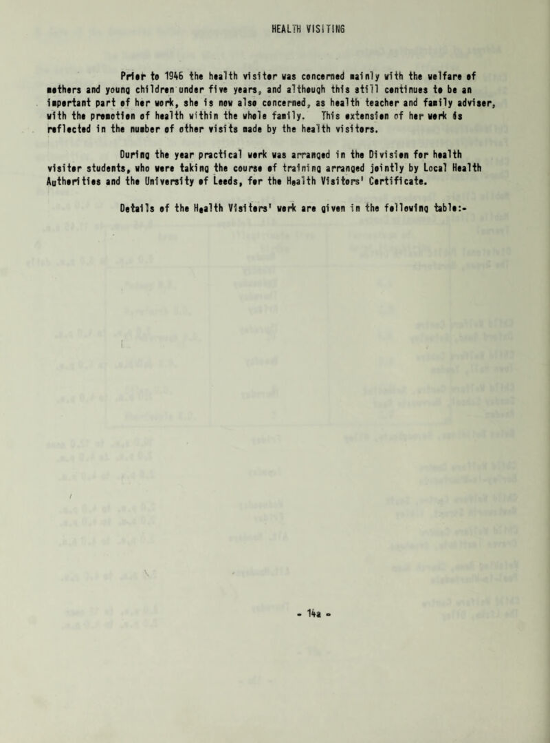HEALTH VISITING PrUt* to 1946 the health visiter vas concerned eainly with the welfare of ■ethers and young children under five years, and altheuqh this still continues te be an iipertant part of her work, she is now also concerned, as health teacher and faiily adviser, with the promotion of health within the whole faeily. This extension of her work is reflected in the nueber ef other visits Bade by the health visiters. Durinq the year practical work was arranged in the Division for health visiter students, who were taking the course ef training arranged jointly by Local Health Authorities and the University ef Leeds, for the Haalth Visitors' Certificate. Details of the Haalth Visiters' work are given in the following table:- f