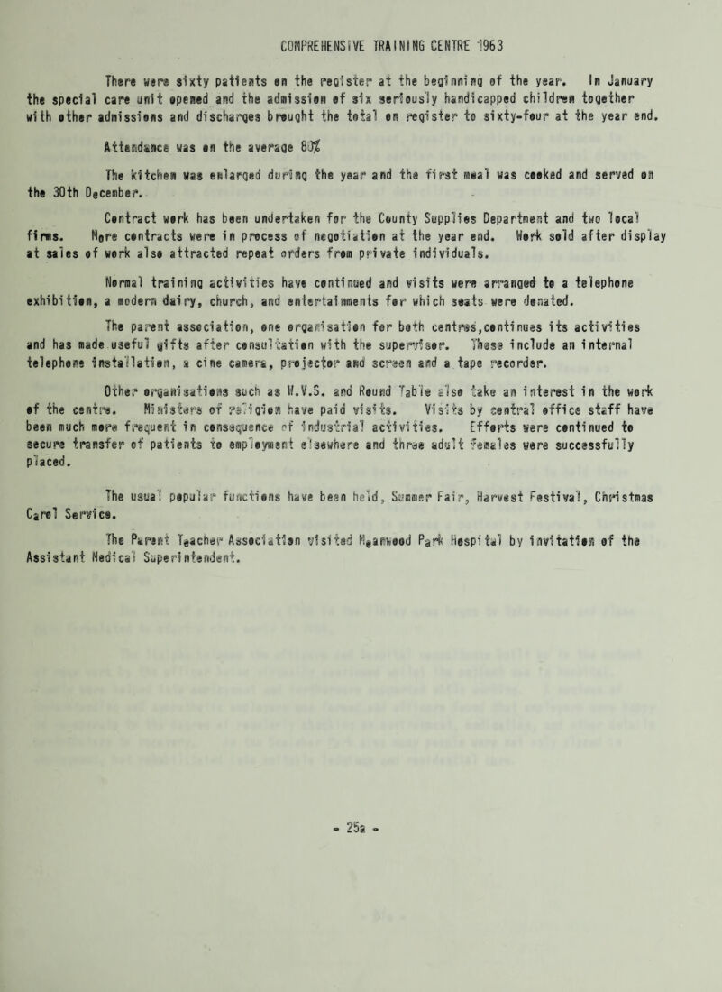 COMPREHENSIVE TRAINING CENTRE 1963 There were sixty patients on the register at the beginning of the year. In January the special care unit opened and the admission ef six seriously handicapped children together with other admissions and discharges brought the total en register to sixty-four at the year end. Attendance was on the average 8$ The kitchen was enlarged during the year and the first mnal was cooked and served on the 30th December. Contract work has been undertaken for the County Supplies Department and two local firms. More contracts were in process of negotiation at the year end. Work sold afier display at sales of werk also attracted repeat orders from private individuals. Normal training activities have continued and visits were arranged to a telephone exhibition, a modern dairy, church, and entertainments for which seats were donated. The parent association, one organisation for both centres,continues its activities and has made useful gifts after consultation with the supervisor. Those include an internal telephene Installation, a cine camera, projector and screen and a tape recorder. Other organisations such as W.V.S. and Round Table also take an interest in the work of the centre. Ministers of rs'igion have paid visits. Visits by central office staff have been much more frequent in consequence of industrial activities. Efforts were continued to secure transfer of patients to employment elsewhere and three adult females were successfully placed. The usual popular functions have been held, Summer fair, Harvest festival, Christmas Carol Service. The Parent Teacher Association visited Mganwood Park hospital by invitation of the Assistant Medical Super!ntendent.
