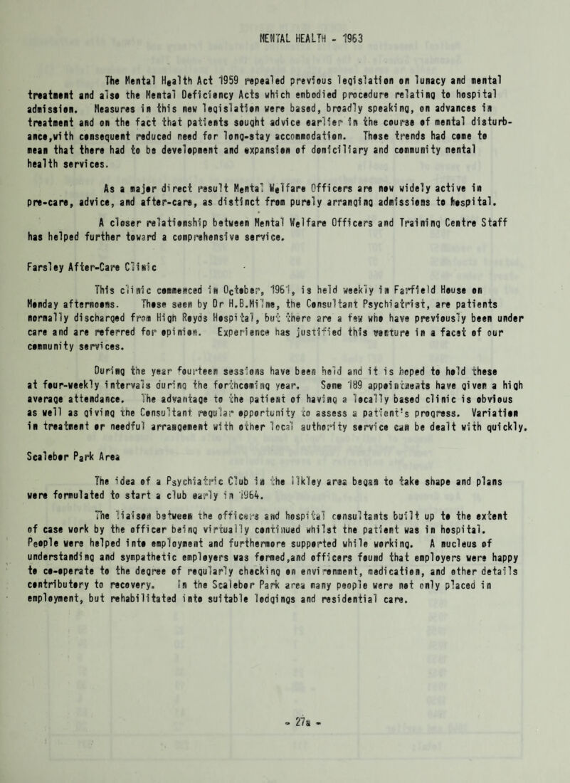 MENTAL HEALTH - 1963 The Mental Hea1th Act 1959 repealed previous legislation on lunacy and mental treatment and alsa the Mental Deficiency Acts which embodied procedure relating to hospital admission. Measures in this new legislation were based, broadly speaking, on advances in treatment and on the fact that patients sought advice earlier in the course of mental disturb¬ ance,with consequent reduced need for long-stay accommodation. Those trends had come to mean that there had to be development and txpansien of domiciliary and community mental health services. As a major direct result Mental Welfare Officers are now widely active in pre-care, advice, and after-care, as distinct from purely arranging admissions to hospital. A closer relationship between Mental Welfare Officers and Training Centre Staff has helped further toward a comprehensive service. Farsiey After-Care Clinic This clinic commenced in October, 1961, is held weekly in Farfleld House on Monday afternoons. Those seen by Dr H.B.Milne, the Consultant Psychiatrist, are patients normally discharged from High Reyds Hospital, but there are a few who have previously been under care and are referred for epinior. Experience has justified this venture in a facet of our community services. During the year fourteen sessions have been held and it is hoped to hold these at four-weekly intervals during the forthcoming year. Sane 189 appoincaeats have given a high average attendance. The advantage to the patient of having a locally based clinic is obvious as well a3 giving the Consultant regular opportunity to assess a patient's progress. Variation in treatment or needful arrangement with other local authority service can be dealt with quickly. Scalebor Park Area The idea of a Psychiatric Club ia the TS'kley area began to take shape and plans were formulated to start a club early in 1964. The liaison between the officers and hospital consultants built up to the extent of case work by the officer beinq virtually continued whilst ine patient was in hospital. People were helped into employment and furthermore supported while working. A nucleus of understanding and sympathetic empleyers was formed,and officers found that employers were happy to co-operate to the degree of regularly checking on environment, medication, and other details contributory to recovery. in the Scalebor Park area many people were not only placed in employment, but rehabilitated into suitable lodgings and residential care.
