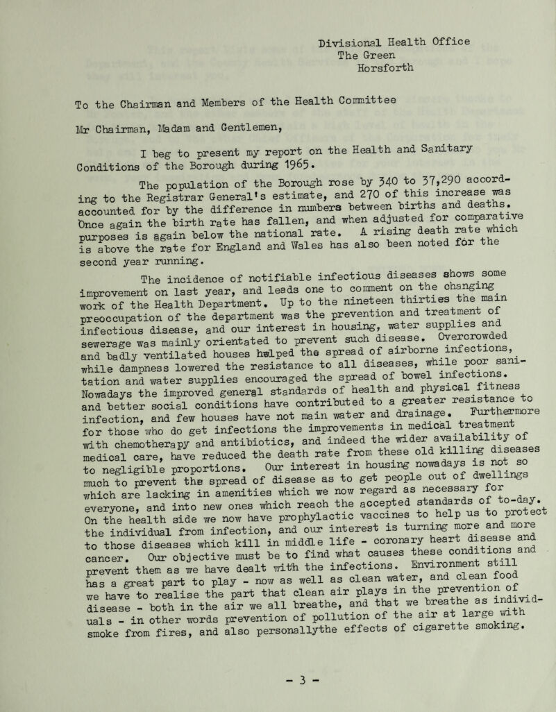 Divisional Health Office The Green Horsforth To the Chairman and Members of the Health Committee Mr Chairman, Madam and Gentlemen, I beg to present my report on the Health and Sanitary Conditions of the Borough during 1965. The population of the Borough rose by 340 to 37,290 accord¬ ing to the Registrar General’s estimate, and 270 of this increase was accounted for by the difference in numbers between births and deaths. Once again the birth rate has fallen, and when adjusted for comparative purposes is again helow the national rate. A rising death rate whio^ is above the rate for England and Wales has also been noted for the second year running. The incidence of notifiable infectious diseases shows some improvement on last year, and leads one to comment on the changing work of the Health Department. Up to the nineteen thirties tne mai preoccupation of the department was the prevention and treatment of infectious disease, and our interest in housing, water supplies sewerage was mainly orientated to prevent such disease. and badly ventilated houses helped the spread of airborne infections, while dampness lowered the resistance to all diseases, while poor s * tation and water supplies encouraged the spread of bowel Nowadays the improved general standards of health and physical_fitness and better social conditions have contributed to a greater res^^n]ore infection, and few houses have not main water and drainag • for those who do get infections the improvements in medical treatmen- with chemotherapy and antibiotics, and indeed the wider medical care, have reduced the death rate from these old killing diseases to negligible proportions. Our interest in housing nowadays is no s much to prevent the spread of disease as to get people out of dwellin& which are lacking in amenities which we now regard as necessary everyone, and into new ones which reach the accepted standards of to- ay. On the health side we now have prophylactic vaccines to help vs todP“re the individual from infection, and our interest is turning ^nd more to those diseases which kill in middle life - coronary heartJh^ns and cancer. Our objective must be to find what causes these conditions and prevent them as we have dealt with the infections. Environment s il has a great part to play - now as well as clean water, and clean food we have to realise the part that clean air plays in the disease - both in the air we all breathe, and that we breathe as mdivxa uals - in other words prevention of pollution of the air at large wi smoke from fires, and a'lso personallythe effects of cigarette smoking. - 3 -