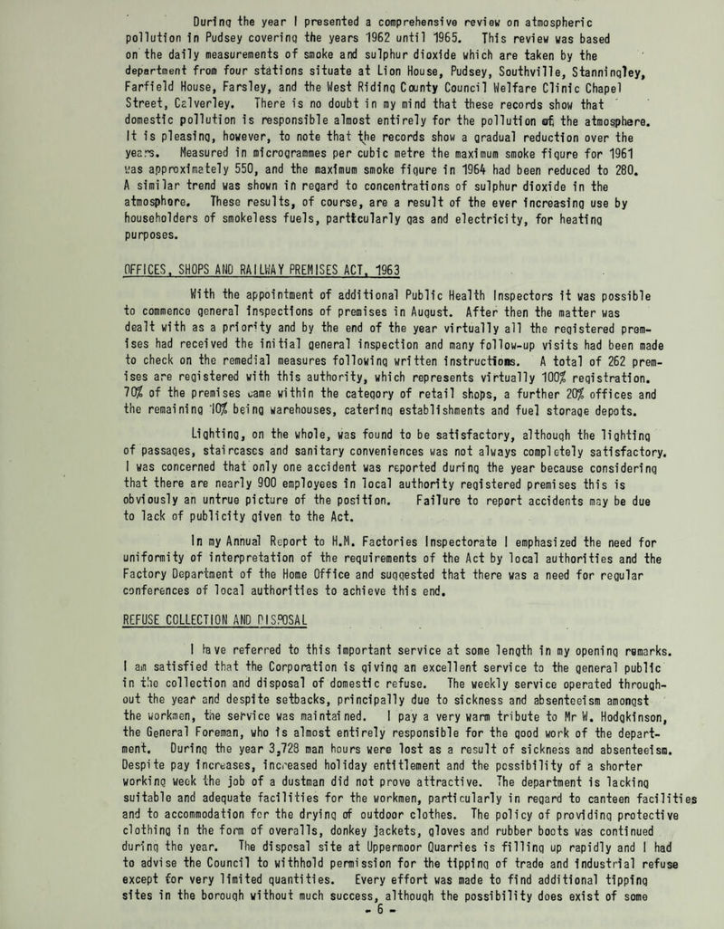pollution in Pudsey covering the years 1962 until 1965. This review was based on the daily measurements of smoke and sulphur dioxide which are taken by the department from four stations situate at Lion House, Pudsey, Southvilie, Stanninqley, Farfield House, Farsley, and the West Riding County Council Welfare Clinic Chapel Street, Calverley. There is no doubt in my mind that these records show that domestic pollution is responsible almost entirely for the pollution ot the atmosphere. It is pleasing, however, to note that the records show a gradual reduction over the years. Measured in microgrammes per cubic metre the maximum smoke fiqure for 1961 was approximately 550, and the maximum smoke fiqure in 1964 had been reduced to 280. A similar trend was shown in regard to concentrations of sulphur dioxide in the atmosphore. These results, of course, are a result of the ever increa-sing use by householders of smokeless fuels, particularly gas and electricity, for heating purposes. OFFICES. SHOPS AND RAILWAY PREMISES ACT. 1963 With the appointment of additional Public Health Inspectors it was possible to commence qeneral inspections of premises in August. After then the matter was dealt with as a priority and by the end of the year virtually all the registered prem¬ ises had received the initial general inspection and many follow-up visits had been made to check on the remedial measures following written instructions. A total of 262 prem¬ ises are registered with this authority, which represents virtually 100% registration. 70$ of the premises came within the category of retail shops, a further 20$ offices and the remaining 10$ being warehouses, caterinq establishments and fuel storage depots. Lighting, on the whole, was found to be satisfactory, althouqh the lighting of passaqes, staircases and sanitary conveniences was not always completely satisfactory. I was concerned that only one accident was reported during the year because considering that there are nearly 900 employees in local authority registered premises this is obviously an untrue picture of the position. Failure to report accidents may be due to lack of publicity given to the Act. In my Annual Report to H.M. Factories Inspectorate I emphasized the need for uniformity of interpretation of the requirements of the Act by local authorities and the Factory Department of the Home Office and suggested that there was a need for regular conferences of local authorities to achieve this end. REFUSE COLLECTION AMD DISPOSAL I lave referred to this important service at some length in my opening remarks. I am satisfied that the Corporation is giving an excellent service to the general public in the collection and disposal of domestic refuse. The weekly service operated through¬ out the year and despite setbacks, principally due to sickness and absenteeism amongst the workmen, the service was maintained. I pay a very warm tribute to Mr W. Hodgkinson, the General Foreman, who is almost entirely responsible for the good work of the depart¬ ment. During the year 3,728 man hours were lost as a result of sickness and absenteeism. Despite pay increases, increased holiday entitlement and the possibility of a shorter working week the job of a dustman did not prove attractive. The department is lacking suitable and adequate facilities for the workmen, particularly in regard to canteen faciliti and to accommodation for the drying of outdoor clothes. The policy of providing protective clothing in the form of overalls, donkey jackets, gloves and rubber boots was continued durinq the year. The disposal site at Uppermoor Quarries is filling up rapidly and I had to advise the Council to withhold permission for the tipping of trade and Industrial refuse except for very limited quantities. Every effort was made to find additional tipping sites in the borouqh without much success, althouqh the possibility does exist of some - 6 -