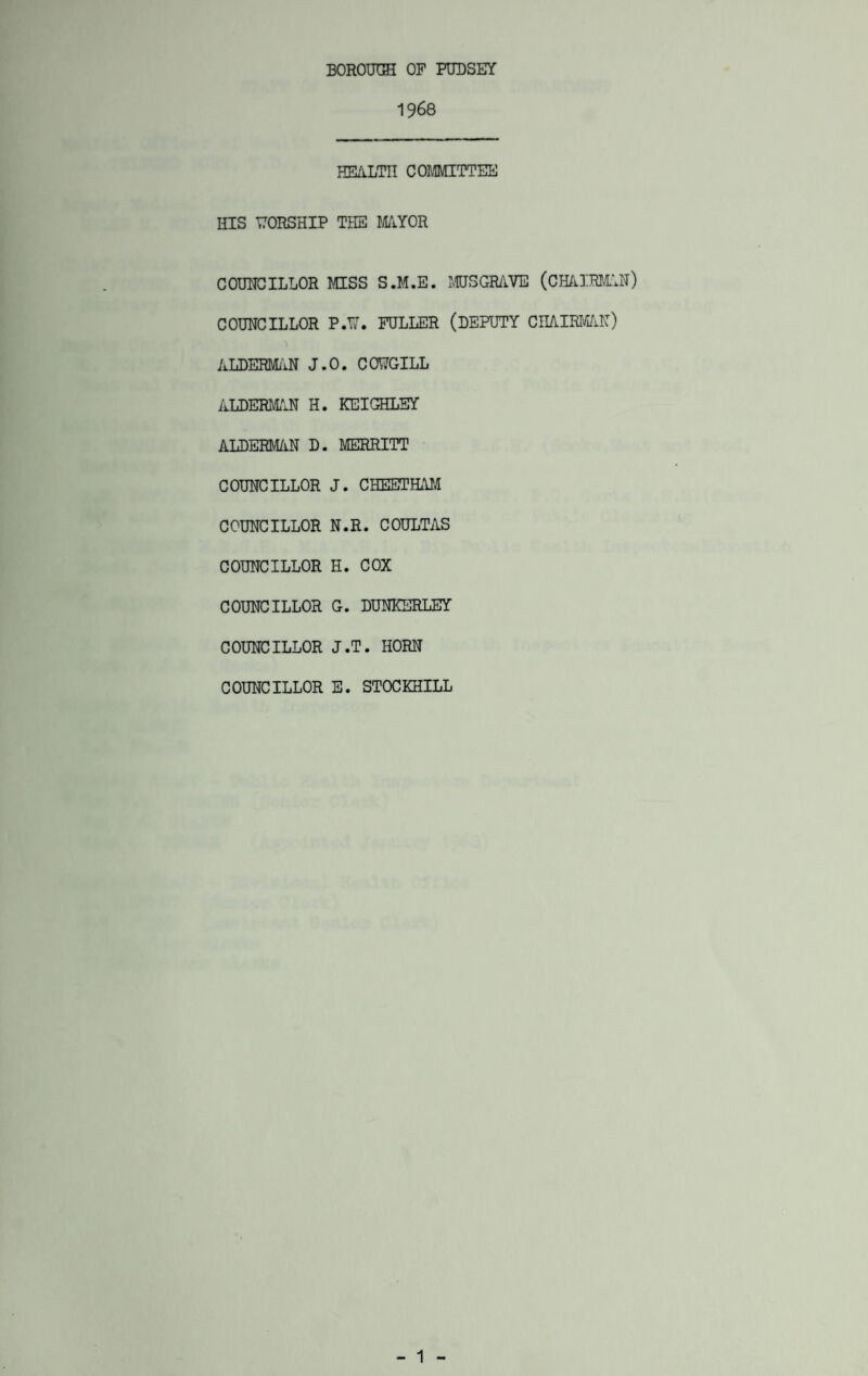 1968 HEALTH COMMITTEE HIS WORSHIP THE MAYOR COUNCILLOR MSS S.M.E. MUSGRAVE (CHAIRMAN) COUNCILLOR P.W. FULLER (DEPUTY CHAIRMAN) ALDERMAN J.O. CONGILL AT .DERMA N H. KEIGHLEY ALDERMAN D. MERRITT COUNCILLOR J. CHEETHAM COUNCILLOR N.R. COULTAS COUNCILLOR H. COX COUNCILLOR G. DUNKERLEY COUNCILLOR J.T. HORN COUNCILLOR E. STOCKHILL - 1 -