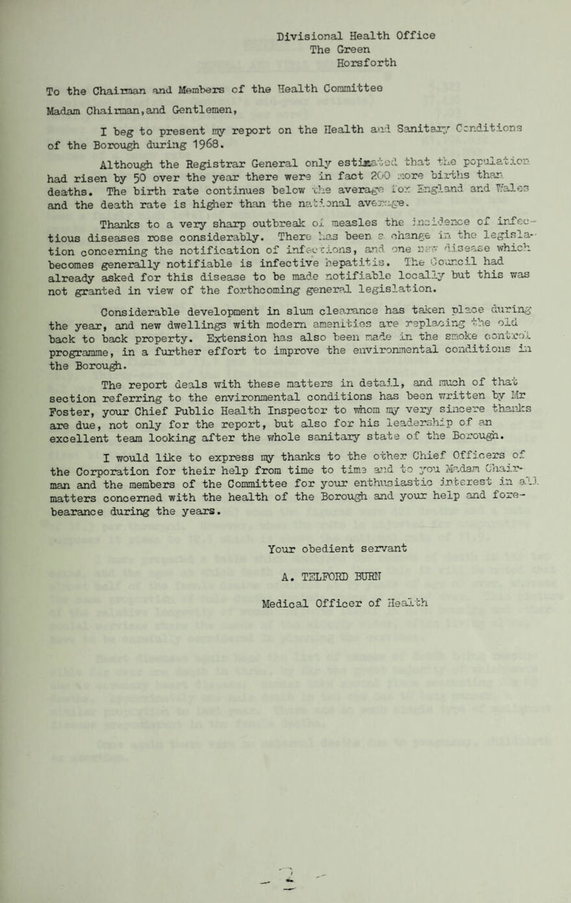 Divisional Health Office The Green Horsforth To the Chairman and Members cf the Health Committee Madam Chairman,and Gentlemen, I beg to present my report on the Health and Sanitaryr renditions of the Borough during 1968. Although the Registrar General only estuB&'iod that the popuj.al-j.c.• had risen by 50 over the year there were in fact 200 more births than deaths. The birth rate continues below the average Lor England and T/ale-3 and the death rate is higher than the national average. Thanks to a very sharp outbreak oi measles the incidence cf infec¬ tious diseases rose considerably. There has been a change in the legisla¬ tion concerning the notification of infections, and one new disease which becomes generally notifiable is infective hepatitis. The Council had already asked for this disease to be made notifiable locally but this was not granted in view of the forthcoming general, legislation. Considerable development in slum clearance has taken place during the year, and new dwellings with modem amenities are replacing the old back to back property. Extension has also been made in the smoke control programme, in a further effort to improve the environmental conditions in the Borough. The report deals with these matters in detail, and much of that section referring to the environmental conditions has been written by Mr Foster, your Chief Public Health Inspector to whom my very sincere thanks are due, not only for the report, but also for his leadership of an excellent team looking after the whole sanitary state of the Borough. I would like to express my thanks to the other Chief Officers of the Corporation for their help from time to time and to you Madam Chair¬ man and the members of the Committee for your enthusiastic interest in all matters concerned with the health of the Borough and your help and fore- bearance during the years. Your obedient servant A. TELFORD BUR1T