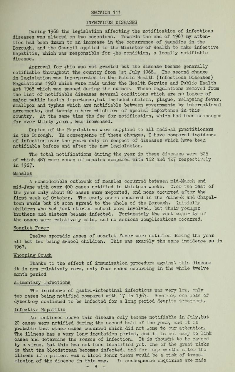 INFECTIOUS DISEASES During 1968 the legislation affecting the notification of infectious diseases was altered on two occasions. Towards the end of 1967 ray atten¬ tion had been drawn to an increase in the occurrence of jaundice in the Borough, and the Council applied to the Minister of Health to make infective hepatitis, which was responsible for the condition, a locally notifiable disease. Approval for this was not granted but the disease became generally notifiable throughout the country from 1st July 1968. The second change in legislation was incorporated in the Public Health (infectious Diseases) Regulations 1968 which were made under the Health Service and Public Health Act 1968 which was passed during the summer. These regulations removed from the list of notifiable diseases several conditions which are no longer of major public health importance,but included cholera, plague, relapsing fever, smallpox and typhus which are notifiable between governments by international agreements, and twenty others which are of special importance in this country. At the same time the fee for notification, which had been unchanged for over thirty years, was increased. Copies of the Regulations were supplied to all medical practitioners in the Borough. In consequence of these changes, I have compared incidence of infection over the years only in respect of diseases which have been notifiable before and after the new legislation. The total notifications during the year in these diseases were 525 of which 487 were cases of measles compared with l62 and 127 respectively in 1967. Measles A considerable outbreak of measles occurred between mid-March and mid-June with over 400 cases notified in thirteen weeks. Over the rest of the year only about 80 cases were reported, and none occurred after the first week of October. The early cases occurred in the Fulneck and Chapel- town wards but it soon spread to the whole of the Borough. Initially children who had just started school were involved, but their younger brothers and sisters became infected. Fortunately the vast majority of the cases were relatively mild, and no serious complications occurred. Scarlet Fever Twelve sporadic cases of scarlet fever were notified during the year all but two being school children. This was exactly the same incidence as in 1967. Whooping Cough Thanks to the effect of immunisation procedure against this disease it is now relatively rare, only four cases occurring in the whole twelve month period Alimentary Infections The incidence of gastro-intestinal infections was very low, only two cases being notified compared with 17 in 1967. However, one case of dysentery continued to be infected for a long period despite treatment. Infective Hepatitis As mentioned above this disease only became notifiable in July,but 20 cases were notified during the second hald of the year, and it is probable that other cases occurred which did not cone to our attention. The illness has a very long incubation period, and it is not easy to link cases and determine the source of infection. It is thought- to be caused by a virus, but this has not been identified yet. One of the great risks is that the bloodstream becomes infected, and for many months after the illness if a patient was a blood donor there would be a risk of trans¬ mission of the disease in this way. In consequence enquiries are made - 9 -