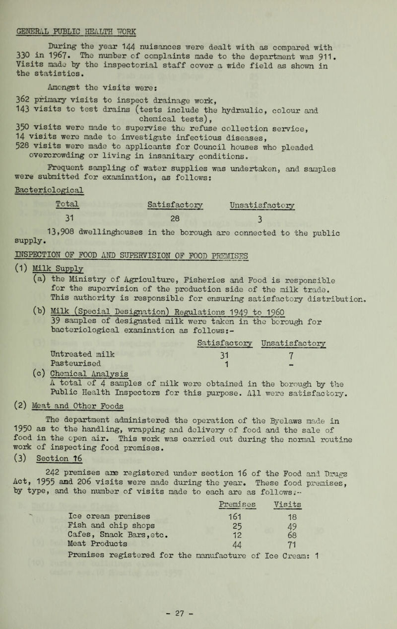 GENERAL PUBLIC HEALTH T70RK During the year 144 nuis.ances were dealt with as compared with 330 in 1967» The number of complaints made to the department was 9H» Visits made by the inspectorial staff cover a wide field as shown in the statistics. Amongst the visits were: 362 primary visits to inspect drainage work, 143 visits to test drains (tests include the hydraulic, colour and chemical tests), 350 visits were made to supervise the refuse collection service, 14 visits were made to investigate infectious diseases, 528 visits were made to applicants for Council houses who pleaded overcrowding or living in insanitary conditions. Frequent sampling of water supplies was undertaken, and samples were submitted for examination, as follows: Bacteriological Total 31 13»908 dwellinghouses supply. INSPECTION OF FOOD AND SUPERVISION OF FOOD PREMISES (1) Milk Supply (a) the Ministry of Agriculture, Fisheries and Food is responsible for the supervision of the production side of the milk trade. This authority is responsible for ensuring satisfactory distribution, (b) Milk (Special Designation) Regulations 1949 to I960 39 samples of designated milk were taken in the borough for bacteriological examination as follows:- Satisfactory Unsatisfactory Untreated milk 31 7 Pasteurised 1 (c) Chemical Analysis A total of 4 samples of milk were obtained in the borough by the Public Health Inspectors for this purpose. All were satisfactory. (2) Meat and Other Foods The department administered the operation of the Byelaws made in 1950 as to the handling, wrapping and delivery of food and the sale of food in the open air. This work was carried out during the normal routine work of inspecting food premises. (3) Section t6 242 premises are registered under section 16 of the Food and Drugs Act, 1955 and 206 visits were made during the year. These food premises, by type, and the number of visits made to each are as follows:-- Premises Visits Ice cream premises 161 18 Fish and chip shops 25 49 Cafes, Snack Bars,etc. 12 68 Meat Products 44 71 Premises registered for the O 0> (4 2 -P Q o3 I Ice Cream: 1 Satisfactory Unsatisfactory 28 3 in the borough are connected to the public - 27 -