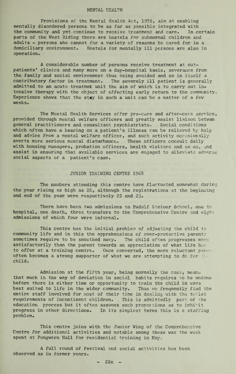 MENTAL HEALTH Provisions of the Mental Health Act, 1959, aim at enabling mentally disordered persons to be as far as possible integrated with the community and yet continue to receive treatment arid care. In certain parts of the West Riding there are hostels for subnormal children and adults - persons who cannot for a variety of reasons be cared for in a domiciliary environment. Hostels for mentally ill persons are also in operation. A considerable number of persons receive treatment at out¬ patients' clinics and many more on a day-hospital basis, severance from the family and social environment thus being avoided and so in itself a contributory factor in treatment. The severely ill patient is generally admitted to an acute treatment unit the aim of which is to carry out in¬ tensive therapy with the object of effecting early return to the community. Experience shows that the stay in such a unit can be a matter of a few weeks. The Mental Health Services offer pre-care and after-care service, provided through mental welfare officers and greatly assist liaison betweei general practitioners and consultant psychiatrists. Social conditions which often have a bearing on a patient's illness can be relieved by help and advice from a mental welfare officer, and such activity occasionally averts more serious mental disturbance. These officers consult daily with housing managers, probation officers, health visitors and so on, and assist in ensuring that available services are engaged to alleviate adverse social aspects of a patient's case. JUNIOR TRAINING CENTRE 1968 The numbers attending this centre have fluctuated somewhat during the year rising as high as 26, although the registrations at the beginning and end of the year were respectively 22 and 23. There have been two admissions to Rudolf Steiner School, one to hospital, one death, three transfers to the Comprehensive Centre and eight admissions of which four were informal. This centre has the initial problem of adjusting the child to community life and in this the apprehensions of over-protective parent? sometimes require to be smoothed away. The child often progresses more satisfactorily than the parent towards an appreciation of what life has to offer at a training centre. Once converted, the more reluctant pare, often becomes a strong supporter of what we are attempting to do for t3 ■ child. Admission at the fifth year, being normally the case, mecins that much in the way of deviation in social, habits requires to be undone before there is either time or opportunity to train the child in ways best suited to life in the wider community. Thus we frequently find the entire staff involved for most of their time in dealing with the toilet requirements of incontinent children. This is admittedly part of rhe education process but it often assumes such propoilions as to inhibit progress in other directions. In its simplest terms this is a staffing problem. This centre joins with the Junior Wing of the Comprehensive Centre for additional activities and notable among these was the week spent at Pengwern Hall for residential training in May. A full round of festival and social activities has been observed as in former years. 22a