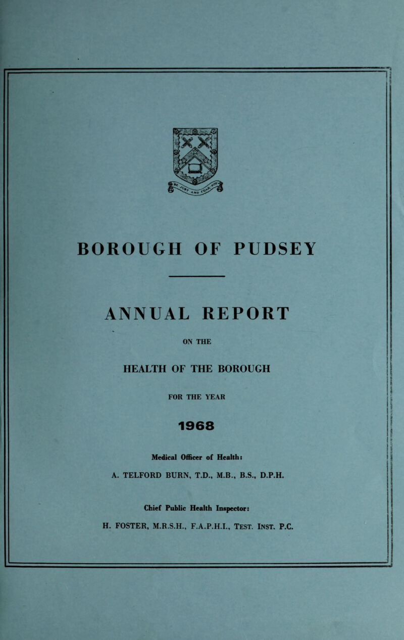 BOROUGH OF PUDSEY ANNUAL REPORT ON THE HEALTH OF THE BOROUGH FOR THE YEAR 1968 Medical Officer of Healths A. TELFORD BURN, T.D., M.B., B.S., D.P.H. Chief Public Health Inspector: H. FOSTER, M.R.S.H., F.A.P.H.I., TEST. INST. P.C.