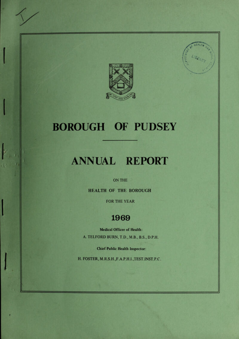 BOROUGH OF PUDSEY ANNUAL REPORT ON THE HEALTH OF THE BOROUGH FOR THE YEAR 1969 Medical Officer of Health: A. TELFORD BURN, T.D., M.B., B.S., D.P.H. Chief Public Health Inspector: H. FOSTER, M.R.S.H.,F.A.P.H.I.,TEST.INST.P.C.