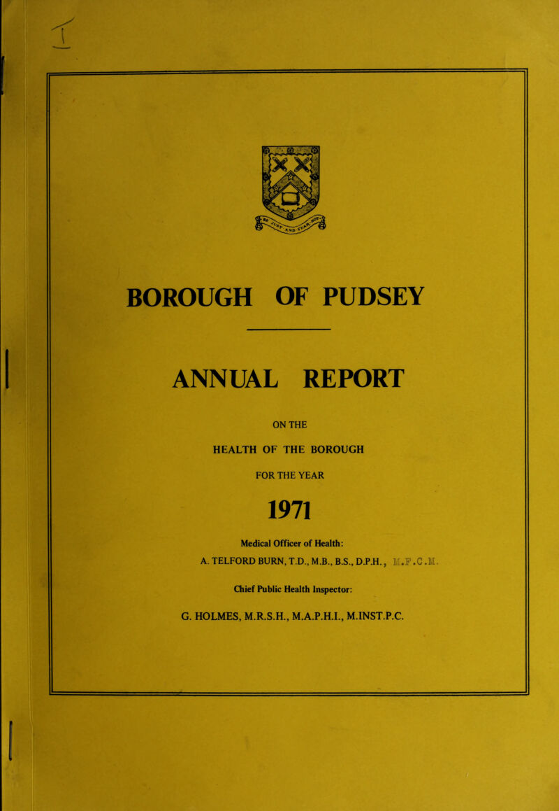 BOROUGH OF PUDSEY ANNUAL REPORT ON THE HEALTH OF THE BOROUGH FOR THE YEAR 1971 Medical Officer of Health: A. TELFORD BURN, T.D., M.B., B.S., D.P.H., LI.F.C.M. Chief Public Health Inspector: G. HOLMES, M.R.S.H., M.A.P.H.I., M.INST.P.C.