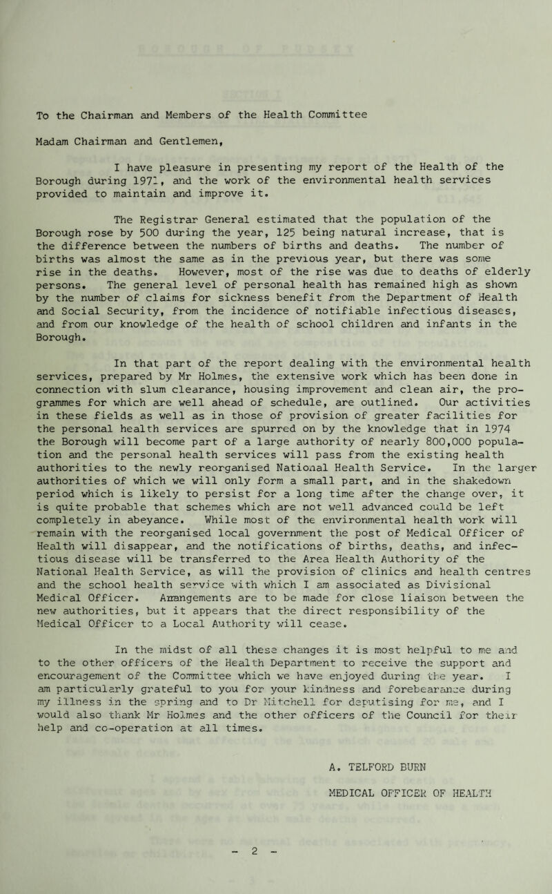 To the Chairman and Members of the Health Committee Madam Chairman and Gentlemen, I have pleasure in presenting my report of the Health of the Borough during 1971, and the work of the environmental health services provided to maintain and improve it. The Registrar General estimated that the population of the Borough rose by 500 during the year, 125 being natural increase, that is the difference between the numbers of births and deaths. The number of births was almost the same as in the previous year, but there was some rise in the deaths. However, most of the rise was due to deaths of elderly persons. The general level of personal health has remained high as shown by the number of claims for sickness benefit from the Department of Health and Social Security, from the incidence of notifiable infectious diseases, and from our knowledge of the health of school children and infants in the Borough. In that part of the report dealing with the environmental health services, prepared by Mr Holmes, the extensive work which has been done in connection with slum clearance, housing improvement and clean air, the pro¬ grammes for which are well ahead of schedule, are outlined. Our activities in these fields as well as in those of provision of greater facilities for the personal health services are spurred on by the knowledge that in 1974 the Borough will become part of a large authority of nearly 800,000 popula¬ tion and the personal health services will pass from the existing health authorities to the newly reorganised National Health Service. In the larger authorities of which we will only form a small part, and in the shakedown period which is likely to persist for a long time after the change over, it is quite probable that schemes which are not well advanced could be left completely in abeyance. While most of the environmental health work will remain with the reorganised local government the post of Medical Officer of Health will disappear, and the notifications of births, deaths, and infec¬ tious disease will be transferred to the Area Health Authority of the National Health Service, as will the provision of clinics and health centres and the school health service with which I am associated as Divisional Medical Officer. Arrangements are to be made for close liaison between the new authorities, but it appears that the direct responsibility of the Medical Officer to a Local Authority will cease. In the midst of all these changes it is most helpful to me and to the other officers of the Health Department to receive the support and encouragement of the Committee which we have enjoyed during the year. I am particularly grateful to you for your kindness and forebearance during my illness in the spring and to Dr Mitchell for deputising for me, and I would also thank Mr Holmes and the other officers of the Council for their help and co-operation at all times. A. TELFORD BURN MEDICAL OFFICER OF HEALTH
