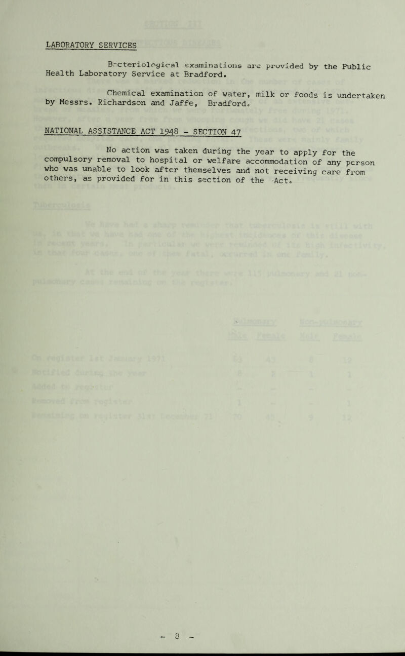 LABORATORY SERVICES B-cterioloyical examinations aie provided by the Public Health Laboratory Service at Bradford. Chemical examination of water, milk or foods is undertaken by Messrs. Richardson and Jaffe, Bradford. NATIONAL ASSISTANCE ACT 1948 - SECTION 47 No action was taken during the year to apply for the compulsory removal to hospital or welfare accommodation of any person who was unable to look after themselves and not receiving care from others, as provided for in this section of the Act.