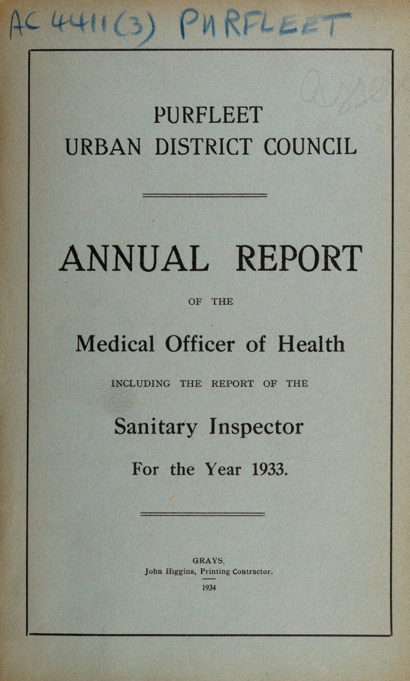 PURFLEET URBAN DISTRICT COUNCIL ANNUAL REPORT OF THE Medical Officer of Health INCLUDING THE REPORT OF THE Sanitary Inspector For the Year 1933. GRAYS. John Higgins, Printing Contractor. 1934