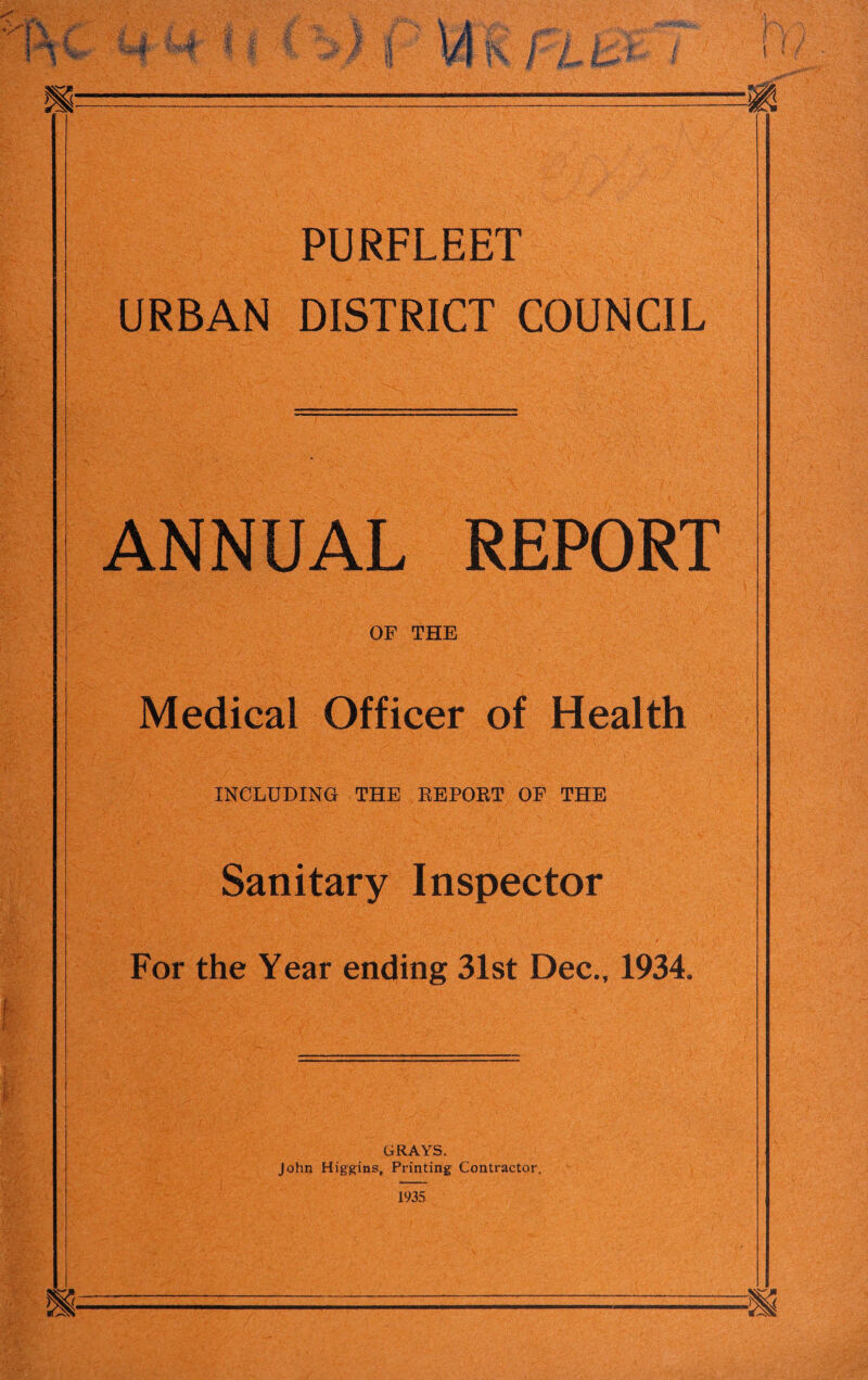 PURFLEET URBAN DISTRICT COUNCIL ANNUAL REPORT OF THE Medical Officer of Health INCLUDING THE REPORT OF THE Sanitary Inspector For the Year ending 31st Dec., 1934. GRAYS. John Higgins, Printing Contractor. 1935