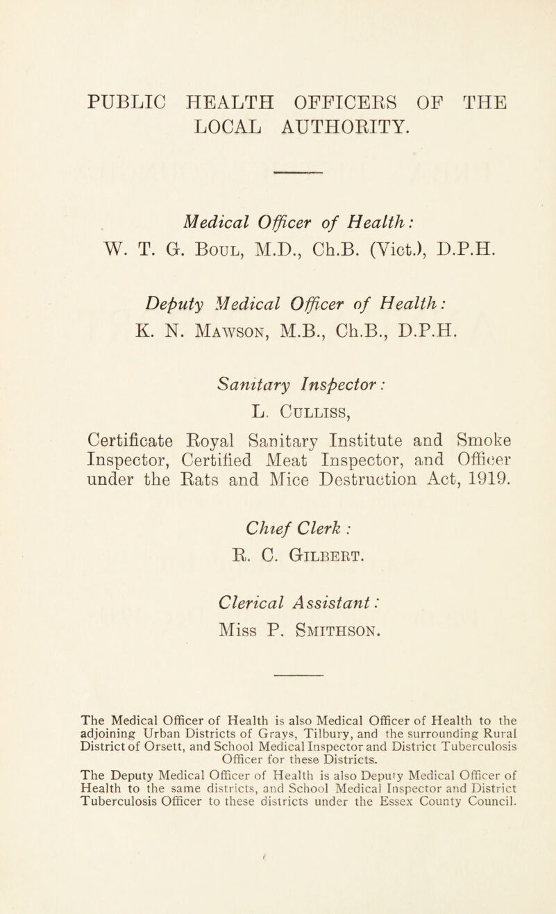 PUBLIC HEALTH OFFICERS OF THE LOCAL AUTHORITY. Medical Officer of Health: W. T. Gr. Boul, M.D., Ch.B. (Viet.), D.P.H. Deputy Medical Officer of Health: K. N. Mawson, M.B., Ch.B., D.P.H. Sanitary Inspector: L. Culliss, Certificate Royal Sanitary Institute and Smoke Inspector, Certified Meat Inspector, and Officer under the Rats and Mice Destruction Act, 1919. Chief Clerk : R. C. Gilbert. Clerical Assistant: Miss P. Smithson. The Medical Officer of Health is also Medical Officer of Health to the adjoining Urban Districts of Grays, Tilbury, and the surrounding Rural District of Orsett, and School Medical Inspector and District Tuberculosis Officer for these Districts. The Deputy Medical Officer of Health is also Deputy Medical Officer of Health to the same districts, and School Medical Inspector and District Tuberculosis Officer to these districts under the Essex County Council.