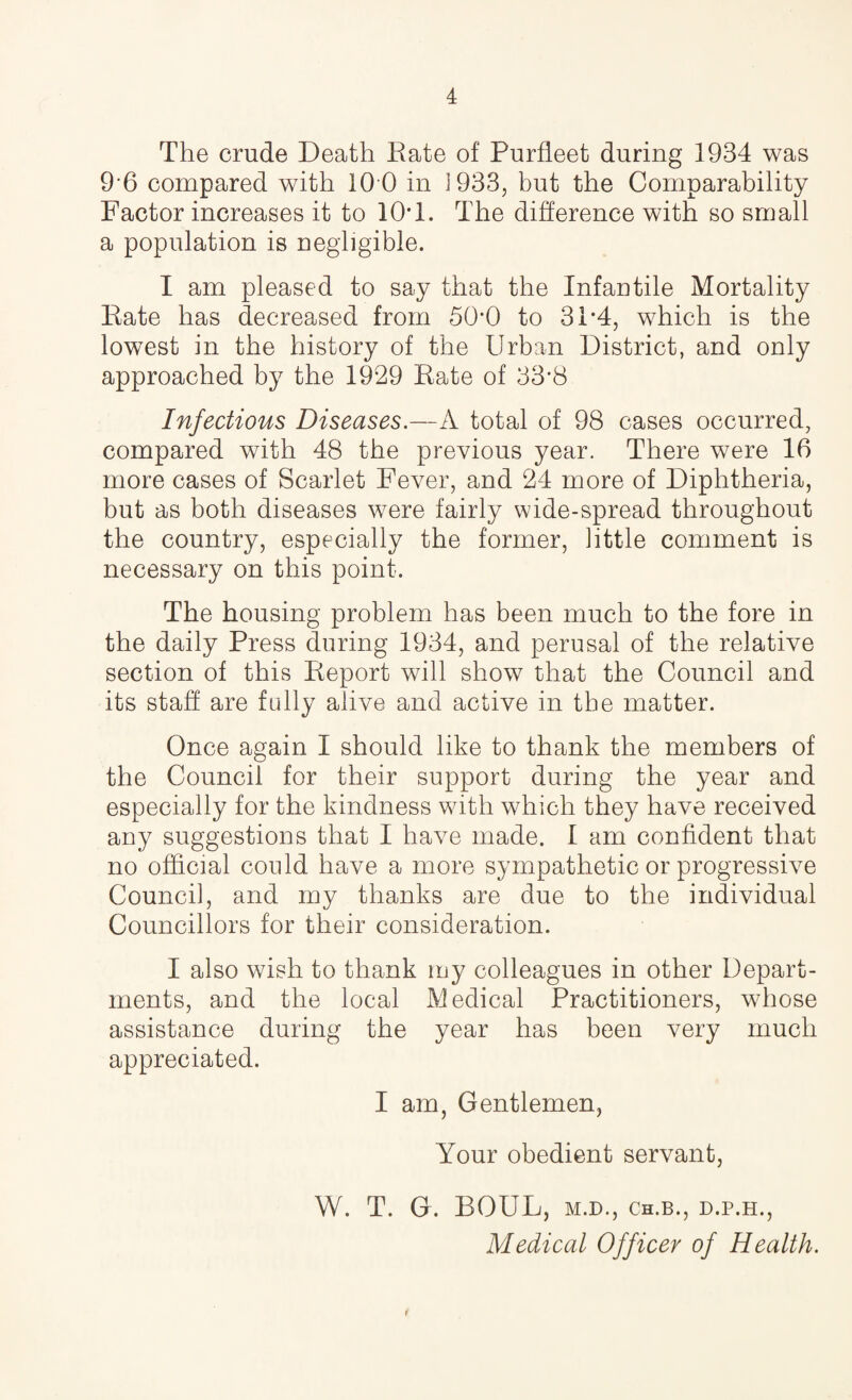 The crude Death Eate of Purfleet during 1934 was 96 compared with 10 0 in 1933, but the Comparability Factor increases it to 10T. The difference with so small a population is negligible. I am pleased to say that the Infantile Mortality Eate has decreased from 500 to 31*4, which is the lowest in the history of the Urban District, and only approached by the 1929 Eate of 33*8 Infectious Diseases.—A total of 98 cases occurred, compared with 48 the previous year. There were 16 more cases of Scarlet Fever, and 24 more of Diphtheria, but as both diseases were fairly wide-spread throughout the country, especially the former, little comment is necessary on this point. The housing problem has been much to the fore in the daily Press during 1934, and perusal of the relative section of this Eeport will show that the Council and its staff are fully alive and active in the matter. Once again I should like to thank the members of the Council for their support during the year and especially for the kindness with which they have received any suggestions that I have made. I am confident that no official could have a more sympathetic or progressive Council, and my thanks are due to the individual Councillors for their consideration. I also wish to thank my colleagues in other Depart¬ ments, and the local Medical Practitioners, whose assistance during the year has been very much appreciated. I am, Gentlemen, Your obedient servant, W. T. G. BOUL, M.D., Ch.B., d.p.h., Medical Officer of Health. *