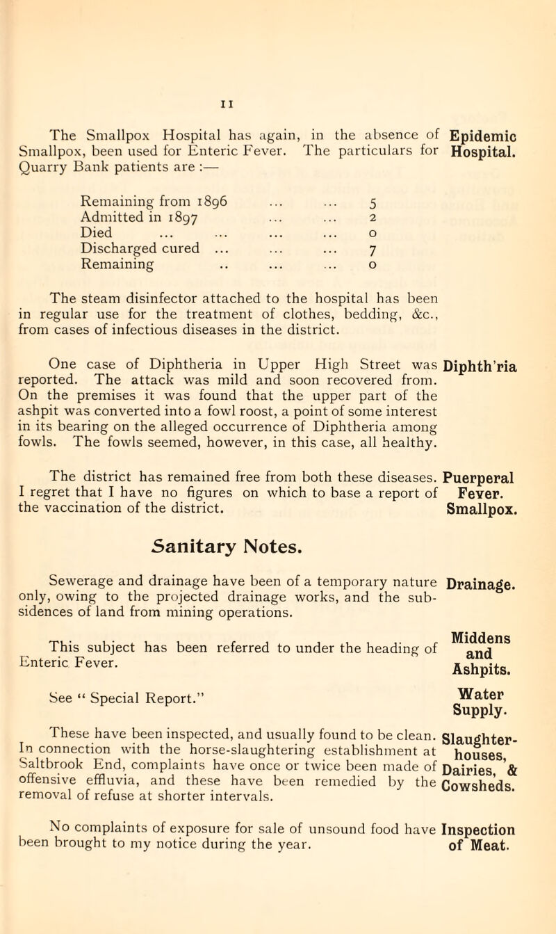 Smallpox, been used for Enteric Fever. The particulars for Hospital. Quarry Bank patients are :— Remaining from 1896 ... ... 5 Admitted in 1897 ••• ••• ^ Died ... ... ... ... o Discharged cured ... ... ... 7 Remaining .. ... ... o The steam disinfector attached to the hospital has been in regular use for the treatment of clothes, bedding, &c., from cases of infectious diseases in the district. One case of Diphtheria in Upper High Street was Diphth’ria reported. The attack was mild and soon recovered from. On the premises it was found that the upper part of the ashpit was converted into a fowl roost, a point of some interest in its bearing on the alleged occurrence of Diphtheria among fowls. The fowls seemed, however, in this case, all healthy. The district has remained free from both these diseases. Puerperal I regret that I have no figures on which to base a report of Fever, the vaccination of the district. Smallpox. Sanitary Notes. Sewerage and drainage have been of a temporary nature Drainage, only, owing to the projected drainage works, and the sub¬ sidences of land from mining operations. This subject has been referred to under the heading of Enteric Fever. Middens and Ashpits. See “ Special Report.” Water Supply. These have been inspected, and usually found to be clean. Slaughter- In connection with the horse-slaughtering establishment at houses Saltbrook End, complaints have once or twice been made of Dairies '& offensive effluvia, and these have been remedied by the Cowsheds, removal of refuse at shorter intervals. No complaints of exposure for sale of unsound food have Inspection been brought to my notice during the year. of Meat.
