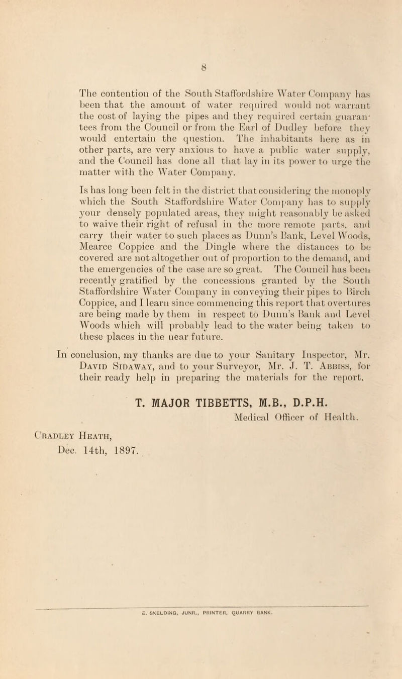 Tlie contention of the Soiitli StaflordKliire Water ('ompiiny has lieen tliat the amount of water rctjuireil woiilil not warrant the cost of laying the ])ipes and they recpiired certain guaran¬ tees from the Council or from the Earl of Dudley before thev would entertain the question. The inlialjitants here as in other parts, are very an.xious to have a ])ublic water sup[)ly, and the Ciouncil has done all that lay in its power to urge the matter with the Water Com])ain-. Is has long been feltiii the district that considering the monoply which the South Staffordshire Water Company has to supply your densely populated areas, they ought reasonably be asked to waive their right of refusal in the more I'emote parts, and carry their water to such places as Dunn’s Hank, Level Woods, Mearce Coppice and the Dingle where the distances to be covered are not altogether out of proportion to the demand, an<l the emergencies of the case are so great. 'I'lie Council has been recently gratified by the concessions granted by tlie Soutli Staffordshire Water Company in convex-ing their pipes to Hirch Coppice, and I learn since commencing this re|)ort that overtures are being made by tliem in respect to Dunn’s Bank and Level Woods which will [)robal)ly lead to the water being taken to these places in the near future. In conclusion, my thanks are due to your Sanitary Inspector, Mr. David Sidaw.ay, and to your Surveyor, Mr. .1. T. Aimrss, foi- their ready help in pre[)aring the materials for the report, T. MAJOR TIBBETTS, M.B., D.P.H. Medical Officer of Health. Cradley Heath, Dec. 14th, 1897. E. SKELOING. JUNR,, PRINTER, QUARRY BANK.