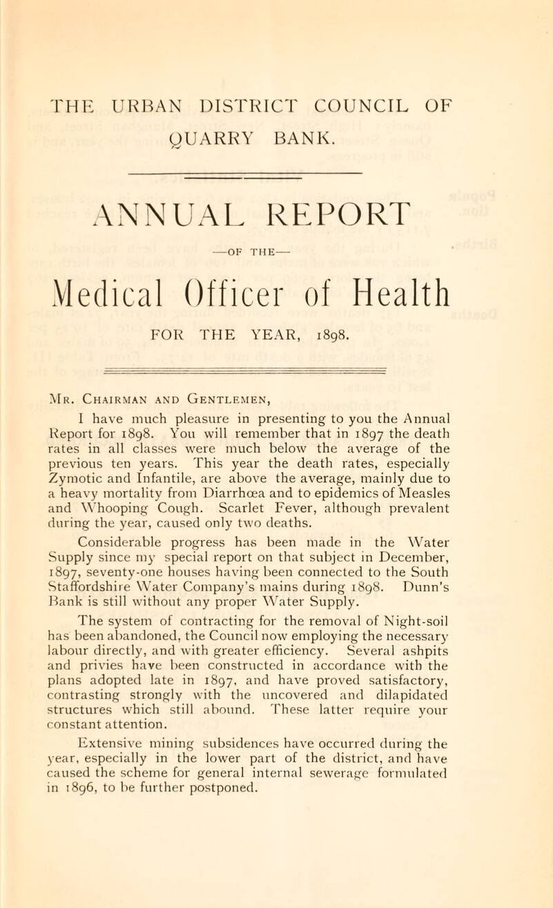 THl^: Ul^HAN DISTRICT COUNCIL OF gUARRY BANK. ANNUAL REPORT —OF THE- Medical Officer of Health FOR THE YEAR, 1898. Mr. Chairman and Gentlemen, I have much pleasure in presenting to you the Annual Report for 1898. You will remember that in 1897 Oe death rates in all classes were much below the average of the previous ten years. This year the death rates, especially Zymotic and Infantile, are above the average, mainly due to a heavy mortality from Diarrhoea and to epidemics of Measles and \Yhooping Cough. Scarlet Fever, although prevalent during the year, caused only two deaths. Considerable progress has been made in the Water Supply since my special report on that subject in December, 1897, seventy-one houses having been connected to the South Staffordshire Water Company’s mains during 1898. Dunn’s Rank is still without any proper Water Supply. The system of contracting for the removal of Night-soil has been abandoned, the Council now employing the necessarj' labour directly, and with greater efficiency. Several ashpits and privies have been constructed in accordance with the plans adopted late in 1897, have proved satisfactory, contrasting strongly with the uncovered and dilapidated structures which still abound. These latter require your constant attention. Extensive mining subsidences have occurred during the year, especially in the lower part of the district, and have caused the scheme for general internal sewerage formulated in 1896, to be further postponed.