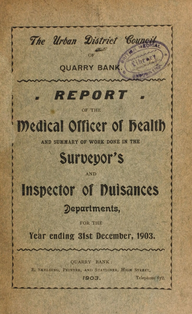 Tibe ^rdan S)i4triet *€01 OF r<vv ) QUARRY BANK. . i REPORT OF THE l))e(llcal Officer of ffealtD AND SUMMARY OF WORK DONE IN THE Suroepor^s AND Inspector of nuisances 2)epartments, FOR THE Ye^r ending 31st December, 1903. QUARRY BANK; E. Skelding, Printer, and Stationer, High Street, 1903. Telephone 6y2.