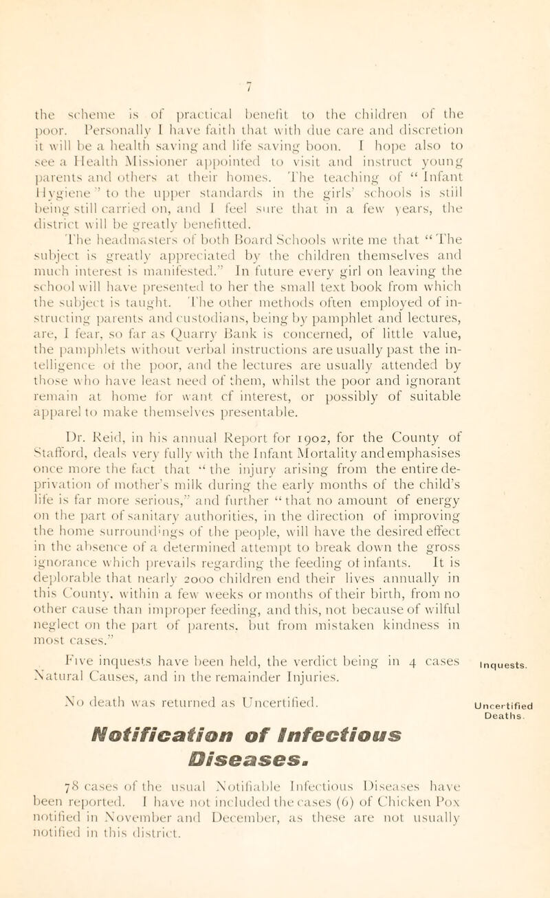 / the scheme is of pniclical henelil lo the children of die poor. I’ersnnallv I have faith that with due care and disc'retion it will he a health savini>' and life savinj,^ boon. I hope also to see a lleallh Missioner appointed to visit and instruct young |)arents and others at their homes. 'The teaching of “ Infant I 1 N'giene ’ to the upper standards in the girls' schools is stiil being still carried on, and I feel sure that in a few > ears, the district will be greath’ benelitted. I'he headmasters of both Hoard Schools wi'ite me that “ d'he subject is greatly appreciated by the children themselves and much interest is manifested.'’ In future every girl on leaving the school will have presentcil to her the small te.xt book from which the sidiject is taught. I'he other methods often employed of in¬ structing ])arents and custodia ns, lieing by pamjihlet and lectures, are, I fear, so far as Ouarry Hank is concerned, of little value, the ])am])hlets without verbal instructions are usually past the in¬ telligence or the ])oor, and the lectures are usually attended by those w ho have least need of them, whilst the poor and ignorant remain at home for want cf interest, or possibly of suitable apparel to make themselves presentable. Dr. Reid, in his annual Report for 1902, for the County ot Stafford, deals verv fullv with the Infant Alortality and emphasises once more the fact that ‘‘the injurv arising from the entire de¬ privation of mother's milk during the early months of the child’s life is far more serious,” and further “that no amount of energy on the part ofsanitarv authorities, in the direction of improving the home surrounduigs of the peojile, will have the desired eifecc in the absence of a determined attempt to break down the gross ignorance which jirevails regarding the feeding ot infants. It is rlejilorable that nearly 2000 children end their lives annually in this County, within a few weeks or months of their birth, from no other cause than improper feeding, and this, not because of wilful neglect on the |)art of parents. i)ut from mistaken kiiulness in most cases.” Rive iiKjuests have been held, the verdict being in 4 cases inquests. Natural Causes, and in the remainder Injuries. No death was returned as Uncertified. uncertified Deaths Notification of Infectious Diseases, 78 cases of the usual Notifiable Infectious Diseases ha\'e been reported. I h.'ive not included the cases (0) of Chicken I’o.x notified in .November and December, as these are lujt usuall)’ notilied in this district.