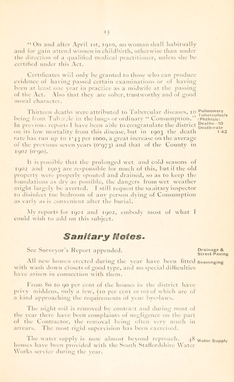 >5 “On aiul after Apiil ist, ipio, no woman slia 11 lialntually aiul for yam atteml women in chiklbirth, otherwise than niuler the ilirection of a qualiiied metiieal jiraetithmer, unless she be certilied tnuler this Act. Certilicates will only be yranteb to those who can protlnce e\ielence of ha\ iny passed certain examinations or of hax iny been at least one \ear in piaictice as ;i midwife at the passiny of the Act. Also that they are sober, trustworthy aiul of yood moral character. I'hirteen detiths were ;ittributei.1 to'rnbercnlar diseases, lo beiny Irom d'uberele in the Inny's or ordin;ir\' “ Consumption.” In pre\ioiu reports 1 have been able to conyratulate the district on its h)w morttilitv from this disease, but in 1903 the death rate has run up to 1 '43 per 1000, tiyreat increase on the averaye of the previous se\en vetirs (o‘()J^) tmd that of the County in 1902 (o’9o). It is possible that the prolonyed wet aiul cold seasons of 1902 aiul 1903 are responsible for much of this, but if the old propertN’ were properly spoutetl and drainerl, so as to keep the foundations as dr\' as possible, the danyers from wet weatlier miyht laryeK' be averted. I still request the sanitary inspector to disinfect tile bedroom of an\' person d\iny of Consumption as eai'K as is coineiiient after the burial. M\’ reports for 1901 aiui 1902, enibod\' most of wdiat 1 could wish to at-lri on this subject. Sanitary See Suiueyor's l^eport appended. .■\11 new houses erected rluriny the \'ear liave been htted with wash elown closets ol yoirii type, and no special (.lilhculties ha\e iirisen in connection with them. 1'rom So to ()0 ju-r cent of the houses in the eiistrict have pri\ \' muhleiis, only a few, (10 per cent or so) of w hich are of a kind approachiny the rec|uirements of your bee-laws. 1 he niyht soil is reiiioe'eel by contiact and diiriny most of the Near there ha\’e been complaints ol neyliyence on the part of the Contractor, the remoeal iH-iny olten Ntiw much in ai'rears. d he most riyul supeiwision has been exerciseti. d'he watei' supple- is noev almost beeond rei'iroach. 4S houses haee been proe ided ee ith the South Stalfoialshire Water Works sere ice duriny the e'ear. Pulmonary I uberculosis ( Phthisis) Deaths -10 Death-rate 1-43 Drainage &. Street Paving Seavenging Watei' Supply