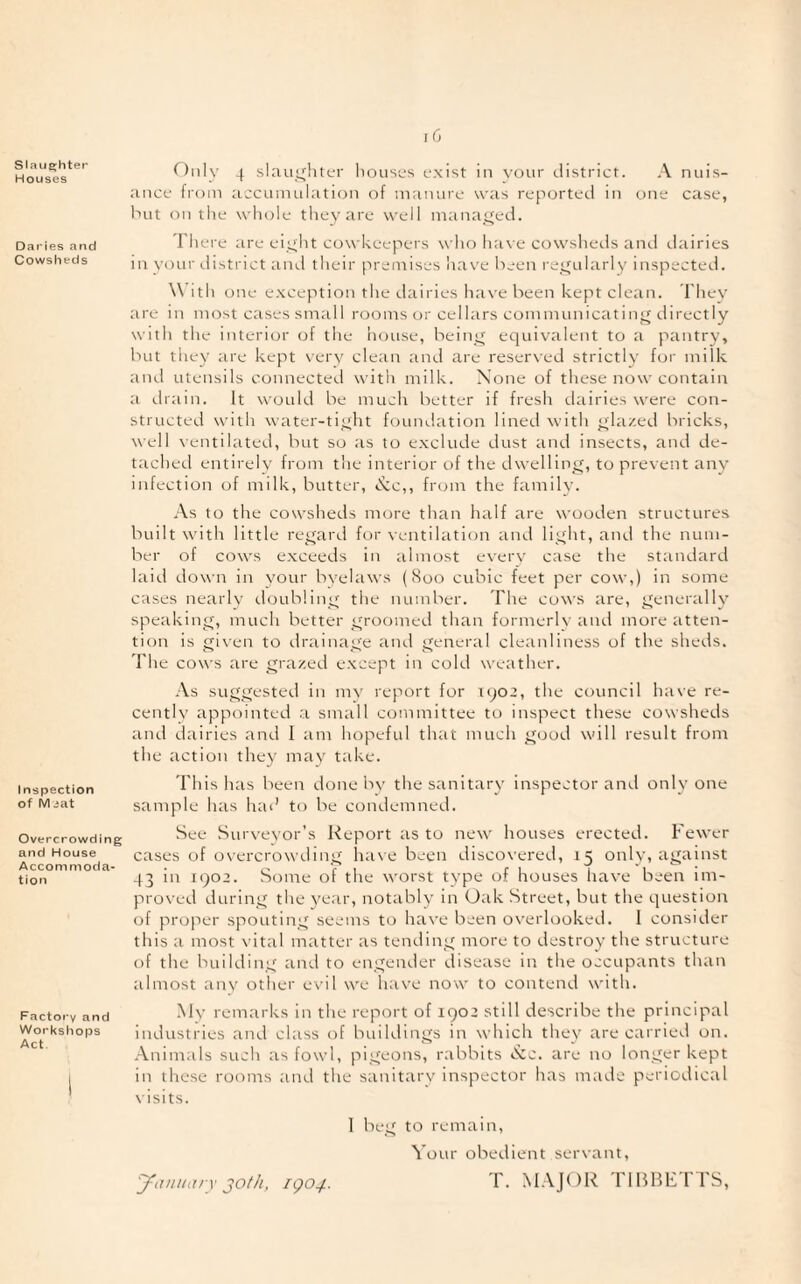 Slaije;hteT* Houses Daries and Cowsheds Inspection of M eat Overcrowding and House Accommoda¬ tion Factory and Workshops Act r)nly 4 slaiitjliter Iioiises exist in voiir district. A nuis¬ ance from accuinulatic)!! of manure was reported in one case, hut on the whole they are well managed. There are eiyht cowkeepers who have cowshetls and dairies in ycjur elistrict ami their premises have been i-e^ularly inspected. With one e.xception the dairies have been kept clean. They are in most cases small rooms or cellars communicatin'^ directly with the interior of the house, beinj^ equivalent to a pantry, but they tire kept very clean and are reser\ed strictly fcjr milk ani.1 utensils connected with milk. None of these now contain a drain. It would be much better if fresh dairies were con¬ structed with water-tiuht fijunvlation lined with lazed bricks, well ventilated, but so as to e.xclude dust and insects, and de¬ tached entirely from the interior of the dwellin^ir, to prevent any infection of milk, butter, c^c,, from the family. .\s to the cowsheds more than half are wooden structures built with little regard for ventilation and lit^ht, and the num¬ ber of cows e.xceeds in almost every case the standard laid down in your byelaws (Soo cubic feet per cow,) in some cases nearlv doubling the number. The co^^'s are, Generally speakino, much better roomed than formerlv aiul more atten¬ tion is gi\en to drainage ami general cleanliness of the sheds. The cows are grazed except in cold weather. -Vs suggested in mv report for iq02, the council ha\e re¬ cently appointed .a small committee to inspect these cowsheds and dairies and I ant hopefid that much good will result from the action they may take. This has been done by the sanitary inspector and only one sample has had to be condemned. See Surveyor’s Report as to new houses erected. Fewer cases of overcrowding have been discovered, 15 only, against 43 in 1902. Some of the worst type of houses have been im¬ proved during the year, notably in Oak Street, but the question of proper spouting seems to have been overlooked. 1 consider this a most vital matter as tending more to destroy the structure of the building and to engender disease in the occupants than almost any other ev'il we have now to contend with. My remarks in the report of 1902 still describe the principal industries and class of buildings in which they are carried on. Animals such as fowl, pigeons, rabbits »S:c. are no longer kept in these rooms and the sanitary inspector has made periodical \isits. 1 beg to remain. Your obei-lient servant, January 30th, rgo^. T. MAJOR TlIiBETTS,