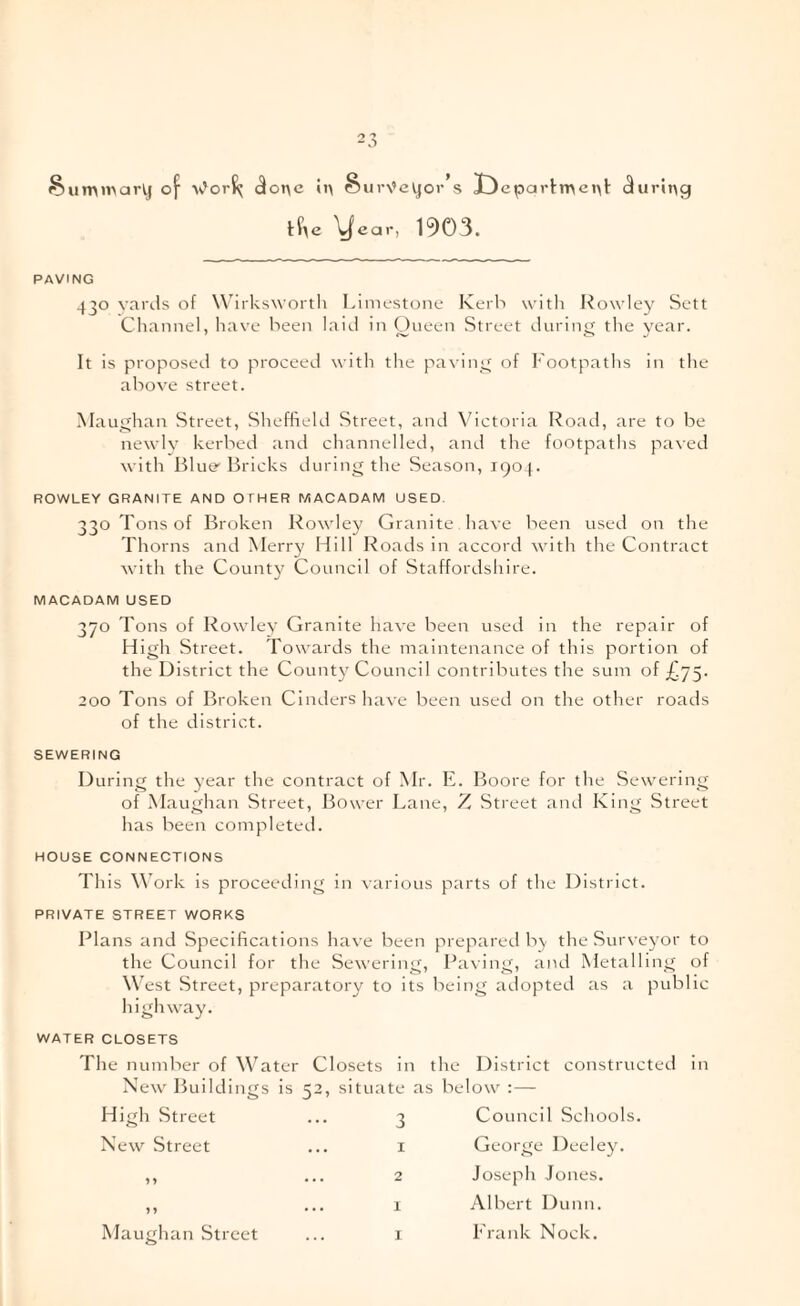 §umn>ark.j of (3onc ii\ §ur\’eVjor’s I)cpartn>ei\l: (during lf\e \|car, 1903. PAVING 430 Yards of Wirkswortli Limestone Kerb witli Rowley Sett Channel, have been laid in Oueen Street during the year. It is proposed to proceed with the pa\ ing of h’ootpaths in the above street. Maughan Street, Sheffield Street, and Victoria Road, are to be newly kerbed and channelled, and the footpaths paved with Blue- Bricks during the Season, 1904. ROWLEY GRANITE AND OTHER MACADAM USED. 330 Tons of Broken Rowley Granite have been used on the Thorns and Merry Hill Roads in accord with the Contract with the County Council of Staffordshire. MACADAM USED 370 Tons of Rowlev Granite have been used in the repair of High Street. Towards the maintenance of this portion of the District the Count)^ Council contributes the sum of£.75- 200 Tons of Broken Cinders liave been used on the other roads of the district. SEWERING During the year the contract of Mr. E. Boore for the Sewering of Maughan Street, Bower Lane, Street and King Street has been completed. HOUSE CONNECTIONS This M’ork is proceeding in various parts of the District. PRIVATE STREET WORKS Plans and Specifications have been prepared b> the Surveyor to the Council for the Sewering, Paving, and Metalling of W est Street, preparatory to its being ailopted as a public highway. WATER CLOSETS The number of W^ater Closets in the District constructed in New Buildings is 52, situate as below : — High Street New Street 3 Council Schools. 1 George Deeley. 2 Joseph Jones. 1 Albert Dunn. I Prank Nock.