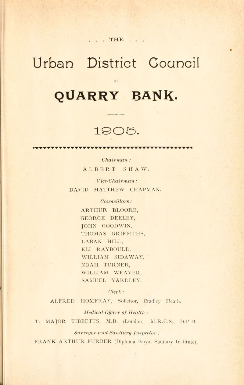 . THE Urban District Goancil OF QUARRY BANK- 1905. Chairman : A I. R E R T S II A W. Vice-Chairman: DAVID MATTHEW CHAPMAN. Councillors : ARTHUR BLOORE, GEORGE DF.ELEY, JOHN GOODWIN, THOMAS GRIFFITHS, LABAN HILL, ELI RAYBOULD. WILLIAM SIDAWAY, NOAH TURNER, WILLIAM WEAVER, SAMUEL YARDLEY. Clerk: ALFRED HOMFRAY, Solicitor, Cradley Heath. Medical Officer of Health : T. MAJOR TIBBETTS, M.B. (London), M.R.C.S., D.P.II. Surveyor and Sanitary Inspector : FRANK ARTHUR BERBER (Diploma Royal Sanitarv Institute),