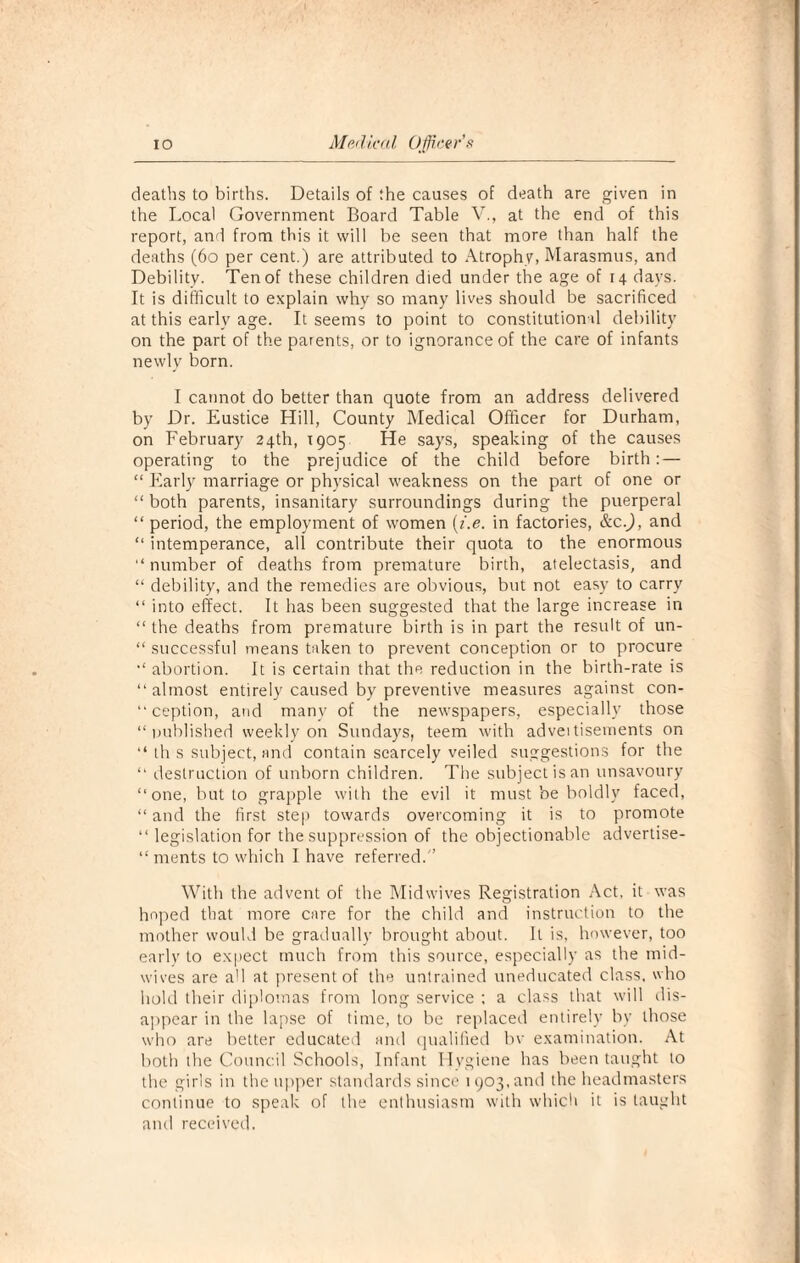 deaths to births. Details of the causes of death are given in the Local Government Board Table V., at the end of this report, and from this it will be seen that more than half the deaths (60 per cent.) are attributed to Atrophy, Marasmus, and Debility. Ten of these children died under the age of 14 days. It is difficult to explain why so many lives should be sacrificed at this early age. It seems to point to constitutional debility on the part of the parents, or to ignorance of the care of infants newly born. I cannot do better than quote from an address delivered by Dr. Eustice Hill, County Medical Officer for Durham, on February 24th, 1905 He says, speaking of the causes operating to the prejudice of the child before birth: — “ Early marriage or physical weakness on the part of one or “ both parents, insanitary surroundings during the puerperal “ period, the employment of women (i.e. in factories, &c.J, and “ intemperance, all contribute their quota to the enormous “ number of deaths from premature birth, atelectasis, and “ debility, and the remedies are obvious, but not easy to carry “ into effect. It has been suggested that the large increase in “ the deaths from premature birth is in part the result of un- “ successful means taken to prevent conception or to procure abortion. It is certain that the reduction in the birth-rate is “almost entirely caused by preventive measures against con¬ ception, and many of the newspapers, especially those “published weekly on Sundays, teem with adveitisements on “ th s subject, and contain scarcely veiled suggestions for the “ destruction of unborn children. The subject is an unsavoury “one, but to grapple with the evil it must be boldly faced, “ and the first step towards overcoming it is to promote “ legislation for the suppression of the objectionable advertise- “ ments to which I have referred. With the advent of the Midwives Registration Act. it was hoped that more care for the child and instruction to the mother would be gradually brought about. It is, however, too early to expect much from this source, especially as the mid¬ wives are all at present of the untrained uneducated class, who hold their diplomas from long service ; a class that will dis¬ appear in the lapse of time, to be replaced entirely by those who are better educated and qualified bv examination. At both the Council Schools, Infant Hygiene has been taught to the girls in the upper standards since 1903, and the headmasters continue to speak of the enthusiasm with which it is taught and received.