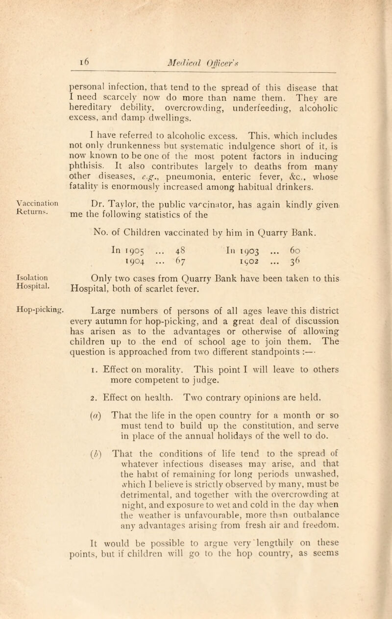 Vaccination Returns. Isolation Hospital. Hop-picking. 16 Medical Officer's personal infection, that tend to the spread of this disease that I need scarcely now do more than name them. They are hereditary debility, overcrowding, underfeeding, alcoholic excess, and damp dwellings. I have referred to alcoholic excess. This, which includes not only drunkenness but systematic indulgence short of it, is now known to be one of the most potent factors in inducing phthisis. It also contributes largely to deaths from many other diseases, c.g., pneumonia, enteric fever, &c., whose fatality is enormously increased among habitual drinkers. Dr. Taylor, the public vaccinator, has again kindly given me the following statistics of the No. of Children vaccinated by him in Quarry Bank. In 1905 ... 48 In 1903 ... 60 1904 ... 67 1902 ... 36 Only two cases from Quarry Bank have been taken to this Hospital, both of scarlet fever. Large numbers of persons of all ages leave this district every autumn for hop-picking, and a great deal of discussion has arisen as to the advantages or otherwise of allowing children up to the end of school age to join them. The question is approached from two different standpoints :— 1. Effect on morality. This point I will leave to others more competent to judge. 2. Effect on health. Two contrary opinions are held. («) That the life in the open country for a month or so must tend to build up the constitution, and serve in place of the annual holidays of the well to do. (b) That the conditions of life tend to the spread of whatever infectious diseases may arise, and that the habit of remaining for long periods unwashed, which I believe is strictly observed by many, must be detrimental, and together with the overcrowding at night, and exposure to wet and cold in the day when the weather is unfavourable, more than outbalance any advantages arising from fresh air and freedom. It would be possible to argue very lengthily on these points, but if children will go to the hop country, as seems