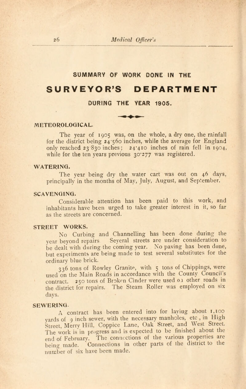 SUMMARY OF WORK DONE IN THE SURVEYOR’S DEPARTMENT DURING THE YEAR 1905. METEOROLOGICAL. The year of 1905 was, on the whole, a dry one, the rainfall for the district being 24'56o inches, while the average for England only reached 23 830 inches; 24,4io inches of rain fell in 1904, while for the ten years previous Z°'277 'vas registered. WATERING. The year being dry the water cart was out on 46 days, principally in the months of May, July, August, and September. SCAVENGING. Considerable attention has been paid to this work, and inhabitants have been urged to take greater interest in it, so far as the streets are concerned. STREET WORKS. No Curbing and Channelling has been done during the year beyond repairs Seyeral streets are under consideration to be dealt with during the coming year. No paving has been done, but expeiiments are being made to test several substitutes for the ordinary blue brick. 336 tons of Rowley Granite, with 5 tons of Chippings, were used on the Main Roads in accordance with the County Council s contract. 250 tons of Broken Cinder were used oa other roads in the district for repairs. The Steam Roller was employed on six days. SEWERING. A contract has been entered into for layiug about 1.100 yards of 9 inch sewer, with the necessary manholes, etc , in High Street, Merry Hill, Coppice Lane, Oak Street, and West Street. The work is in progress and is expected to be finished about the end of February. The connections of the various properties are being made. Connections in other parts of the district to the number of six have been made.