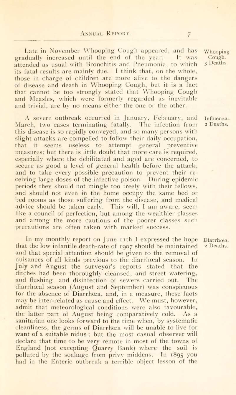 Late in \o\ ember \\ hoopint^ Lou^li appeared, and has gradnallv increased until the end nf tlie year. I( was attended as usual with Hroncliitis and I’neumonia, to whicli its fatal results are mainly due. 1 think that, on the whole, those in charge of children are more ah\e to the dangers of disease and death in Whooping Cough, but it is a fact that cannot be too strongly stated that Whooping Cough and Measles, which were formerly regarded as inevitable and trivial, are by no means either the one or the other. A severe outbreak occurred in January, I'ebiuary, and March, two cases terminating fatally. The infection from this disease is so rapidly conveyed, and so many persons wdth slight attacks are compelled to follow their daily occupation, that it seems useless to attempt general preventive measures; but there is little doubt that more care is required, especially where the debilitated and aged are concerned, to secure as good a level of general health before the attack, and to take every possible precaution to prevent their re¬ ceiving large doses of the infective poison. During epidemic periods thev should not mingle too freely w ith their fellows, and should not even in the home occupy the same bed oi' bed rooms as those suffering from the disease, and medical advice should be taken early. This will, 1 am aware, seem like a council of perfection, but among the wealthier classes and among the more cautious of the poorer classes such precautions are often taken with marked success. In my monthly report on June i ith 1 expressed the hope that the low infantile death-rate of 1907 should be maintained and that special attention should be given to the removal of nuisances of all kinds previous to the diarrhoeal season. In July and August the surveyor’s reports stated that the ditches had been thoroughlv cleansed, and street watering, and flushing and disinfection of sewers e-arried out. Lhe diarrheeal season (August and September) was conspicuous for the absence of Diarrhoea, and, in a measure, these fants may be inter-related as cause and effect. W’e must, however, admit that meteorological conditions were also favourable, the latter part of August being comparatively cold. As a sanitarian one looks forward to the time when, by systematic cleanliness, the germs of Diarrha'a will be unable to live for want of a suitable nidus ; but the most casual observer will declare that time to be very remote in most of the towms ol England (not excepting Quarry Hank) where the soil is polluted by the soakage from ])ri\w middens. In 1895 you luid in the Enteric outbreak a terrible object lesson of the Whooping Cough, j Deaths. lufluenza 2 Deaths. Diarrhoea. 2 Deaths.