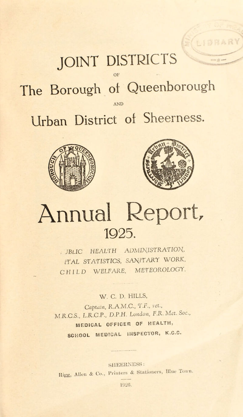 OF The Borough ol Queenborough AND Urban District ol Sheerness. Annual Report, 1925. , jblic health administration. iTAL STATISTICS, SANITARY WORK, CHILD WELFARE, METEOROLOGY. W. C. D. HILLS, Captain, R.A.M.C., ‘1 J'-, 'I'ct., M.R.C.S., L.R.C.P., D.P.H. London, F.R. Met. Soc., f.-SEDSCAL OFFICER OF HEALTH, SCHOOL MEi3!CAL SNSPEGTOFS, K.C.G.