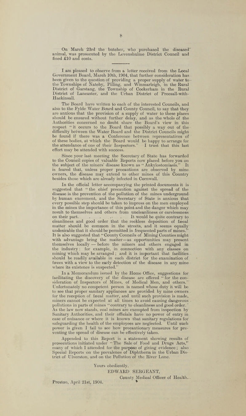 On March 23rd the butcher, who purchased the diseased animal, was prosecuted by the Levenshulme District Council and fined £10 and costs. I am pleased to observe from a letter received from the Local Government Board, March 10th, 1904, that further consideration has been given to the question of providing a proper supply of water to the Townships of Nateby, Pilling, and Winmarleigh, in the Rural District of Garstang, the Township of Cockerham in the Rural District of Lancaster, and the Urban District of Preesall-witli- Hackinsall. The Board have written to each of the interested Councils, and also to the Fylde Water Board and County Council, to say that they are anxious that the provision of a supply of water to these places should be ensured without further delay, and as the whole of the Authorities concerned no doubt share the Board’s view in this respect “ it occurs to the Board that possibly a way out of the difficulty between the Water Board and the District Councils might be found if there was a Conference between representatives of of these bodies, at which the Board would be happy to arrange for the attendance of one of their Inspectors.” I trust that this last effort may be attended with success. Since your last meeting the Secretary of State has forwarded to the Council copies of valuable Reports now placed before you on the subject of the miners’ disease known as “ Ankylostomiasis.” It is feared that, unless proper precautions are observed by mine owners, the disease may extend to other mines of this Country besides those which are already infected in Cornwall. In the official letter accompanying the printed documents it is suggested that “ the chief precaution against the spread of the disease is the prevention of the pollution of the mines underground by human excrement, and the Secretary of State is anxious that every possible step should be taken to impress on the men employed in the mines the importance of this point and the danger which may result to themselves and others from uncleanliness or carelessness on their part. . . ... It would be quite contrary to cleanliness and good order that the reckless deposition of faecal matter should be common in the streets, and it seems equally undesirable that it should be permitted in frequented parts of mines.” It is also suggested that “ County Councils of Mining Counties might with advantage bring the matter—as opportunities may present themselves locally — before the miners and others engaged in the industry: for example, in connection with any classes on mining which may be arranged; and it is important that facilities should be readily available in each district for the examination of fasces with a view to the early detection of the disease in any mine where its existence is suspected.” In a Memorandum issued by the Home Office, suggestions for facilitating the discovery of the disease are offered “ for the con¬ sideration of Inspectors of Mines, of Medical Men, and others.” U nfortunately no competent person is named whose duty it will be to see that proper sanitary appliances are provided by mine owners for the reception of faecal matter, and until such provision is made, miners cannot be expected at all times to avoid causing dangerous pollutions in parts of mines “contrary to cleanliness and good order. ’ As the law now stands, coal mines are exempted from inspection by Sanitary Authorities, and their officials have no power of entry in case of nuisance or where it is known that sanitary regulations for safeguarding the health of the employees are neglected. Until such power is given I fail to see how precautionary measures for pre¬ venting the spread of disease can be effectively taken. Appended to this Report is a statement showing results of prosecutions initiated under “ The Sale of Food and Drugs Acts,’’ many of which I attended for the purpose of giving evidence ; also Special Reports on the prevalence of Diphtheria in the Urban Dis¬ trict of Ulverston, and on the Pollution of the River Lune. Yours obediently, EDWARD SERGEANT, County Medical Officer of Health. % Preston, April 21st, 1904.