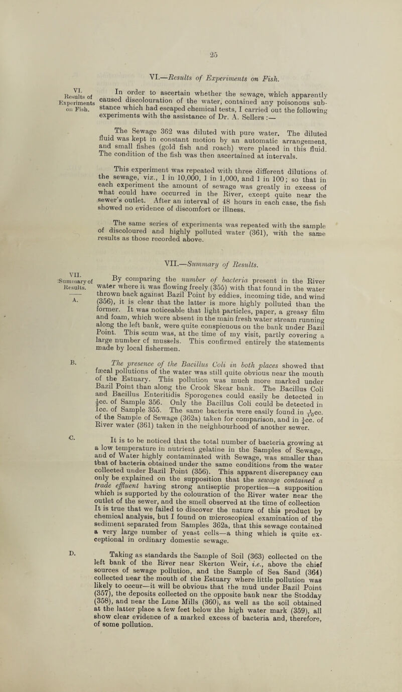 VI-—Results of Experiments on Fish. Results of °.rde]; a;scertain whether the sewage, which apparently Experiments cfused discolouration of the water, contained any poisonous sub- on Fish. stance which had escaped chemical tests, I carried out the following experiments with the assistance of Dr. A. Sellers The Sewage 362 was diluted with pure water. The diluted fluid was kept in constant motion by an automatic arrangement, and small fishes (gold fish and roach) were placed in this fluid. The condition of the fish was then ascertained at intervals. This experiment was repeated with three different dilutions of the sewage, viz., 1 in 10,000, 1 in 1,000, and 1 in 100; so that in each experiment the amount of sewage was greatly in excess of what could have occurred in the Eiver, except quite near the sewer’s outlet. After an interval of 48 hours in each case, the fish showed no evidence of discomfort or illness. The same series of experiments was repeated with the sample of discoloured and highly polluted water (361), with the same results as those recorded above. VII.—Summary of Results. Summary of comparing the number of bacteria present in the River Results. water where it was flowing freely (355) with that found in the water —- - thrown back against Bazil Point by eddies, incoming tide, and wind A- (356), it is clear that the latter is more highly polluted than the former. It was noticeable that light particles, paper, a greasy film and foam, which were absent in the main fresh water stream running along the left bank, were quite conspicuous on the bank under Bazfl Point. This scum was, at the time of my visit, partly covering a laige number of mussels. This confirmed entirely the statements made by local fishermen. The presence of the Bacillus Coli in both places showed that faecal pollutions of the water was still quite obvious near the mouth of the Estuary. This pollution was much more marked under Bazil Point than along the Crook Skear bank. The Bacillus Coli and Bacillus Enteritidis Sporogenes could easily be detected in fee. of Sample 356. Only the Bacillus Coli could be detected in lee. of Sample 355. The same bacteria were easily found in -Lee. of the Sample of Sewage (362a) taken for comparison, and in |cc° of River water (361) taken in the neighbourhood of another sewer. O T * It is to be noticed that the total number of bacteria growing at a low temperature in nutrient gelatine in the Samples of Sewage, and of Water highly contaminated with Sewage, was smaller than that of bacteria obtained under the same conditions from the water collected under Bazil Point (356). This apparent discrepancy can only be explained on the supposition that the sewage contained a trade effluent having strong antiseptic properties—a supposition which is supported by the colouration of the River water near the outlet of the sewer, and the smell observed at the time of collection It is true that we failed to discover the nature of this product by chemical analysis, but I found on microscopical examination of the sediment separated from Samples 362a, that this sewage contained a very large number of yeast cells—a thing which is quite ex¬ ceptional in ordinary domestic sewage. D- Taking as standards the Sample of Soil (363) collected on the left bank of the River near Skerton Weir, i.e., above the chief sources of sewage pollution, and the Sample of Sea Sand (364) collected near the mouth of the Estuary where little pollution was likely to occur—it will be obvious that the mud under Bazil Point (357) , the deposits collected on the opposite bank near the Stodday (358) , and near the Lune Mills (360), as well as the soil obtained at the latter place a few feet below the high water mark (359), all show clear evidence of a marked excess of bacteria and, therefore, of some pollution.