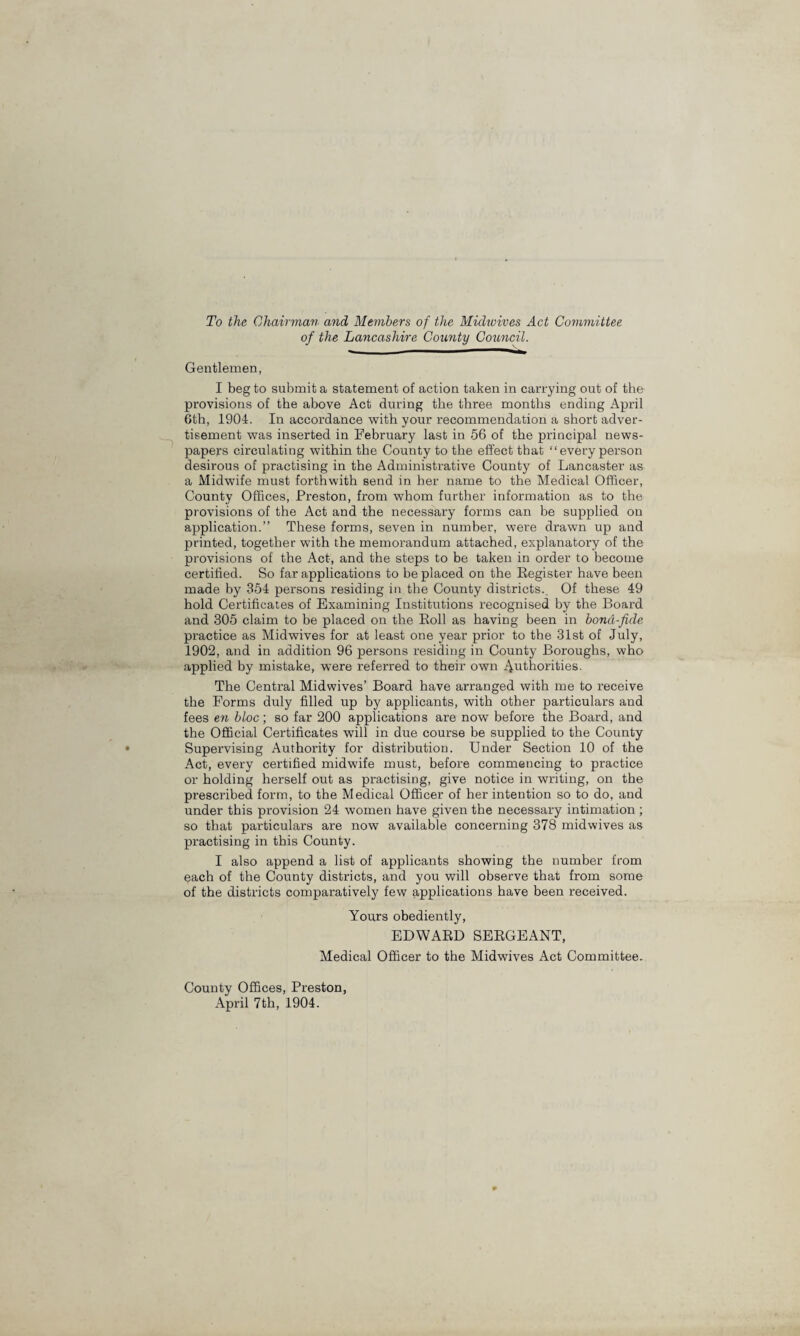 To the Chairman and Members of the Midwives Act Committee of the Lancashire County Council. Gentlemen, I beg to submit a statement of action taken in carrying out of the provisions of the above Act during the three months ending April 6th, 1904. In accordance with your recommendation a short adver¬ tisement was inserted in February last in 56 of the principal news¬ papers circulating within the County to the effect that “every person desirous of practising in the Administrative County of Lancaster as a Midwife must forthwith send in her name to the Medical Officer, County Offices, Preston, from whom further information as to the provisions of the Act and the necessary forms can be supplied on application.” These forms, seven in number, were drawn up and printed, together with the memorandum attached, explanatory of the provisions of the Act, and the steps to be taken in order to become certified. So far applications to be placed on the Register have been made by 354 persons residing in the County districts.. Of these 49 hold Certificates of Examining Institutions recognised by the Board and 305 claim to be placed on the Roll as having been in bona-fide practice as Midwives for at least one year prior to the 31st of July, 1902, and in addition 96 persons residing in County Boroughs, who applied by mistake, were referred to their own ./Authorities. The Central Midwives’ Board have arranged with me to receive the Forms duly filled up by applicants, with other particulars and fees en bloc, so far 200 applications are now before the Board, and the Official Certificates will in due course be supplied to the County Supervising Authority for distribution. Under Section 10 of the Act, every certified midwife must, before commencing to practice or holding herself out as practising, give notice in writing, on the prescribed form, to the Medical Officer of her intention so to do, and under this provision 24 women have given the necessary intimation ; so that particulars are now available concerning 378 midwives as practising in this County. I also append a list of applicants showing the number from each of the County districts, and you will observe that from some of the districts comparatively few applications have been received. Yours obediently, EDWARD SERGEANT, Medical Officer to the Midwives Act Committee. County Offices, Preston, April 7th, 1904.