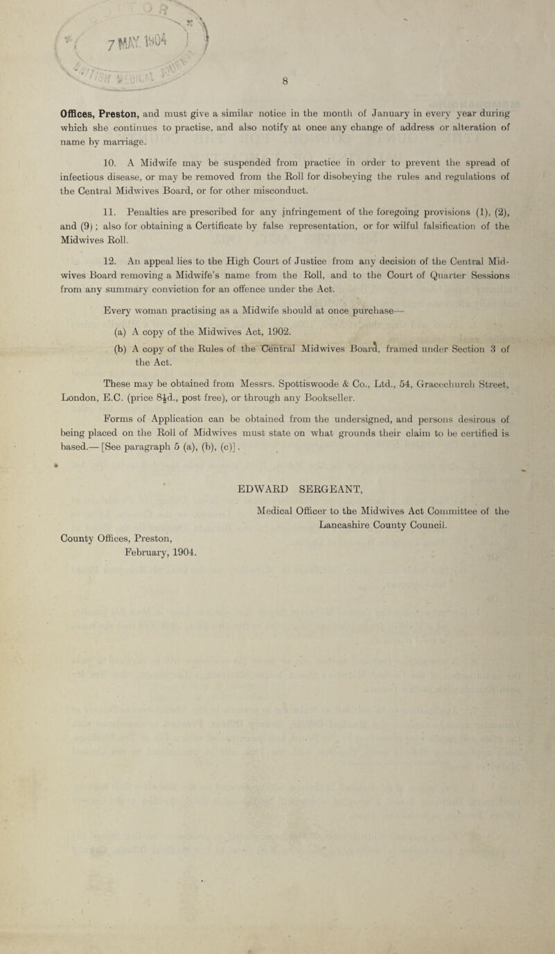 Offices, Preston, and must give a similar notice in the month of January in every year during which she continues to practise, and also notify at once any change of address or alteration of name by marriage. 10. A Midwife may be suspended from practice in order to prevent the spread of infectious disease, or may be removed from the Roll for disobeying the rules and regulations of the Central Midwives Board, or for other misconduct. 11. Penalties are prescribed for any infringement of the foregoing provisions (1), (2), and (9); also for obtaining a Certificate by false representation, or for wilful falsification of the Mid wives Roll. 12. An appeal lies to the High Court of Justice from any decision of the Central Mid¬ wives Board removing a Midwife’s name from the Roll, and to the Court of Quarter Sessions from any summary conviction for an offence under the Act. Every woman practising as a Midwife should at once purchase— (a) A copy of the Midwives Act, 1902. (b) A copy of the Rules of the Central Midwives Boarct, framed under Section 3 of the Act. These may be obtained from Messrs. Spottiswoode & Co., Ltd., 54, Gracechurch Street, London, E.C. (price 8|d., post free), or through any Bookseller. Forms of Application can be obtained from the undersigned, and persons desirous of being placed on the Roll of Midwives must state on what grounds their claim to be certified is based.— [See paragraph 5 (a), (b), (c)]. County Offices, Preston, February, 1904. EDWARD SERGEANT, Medical Officer to the Midwives Act Committee of the Lancashire County Council.