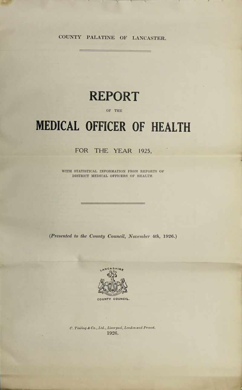 COUNTY PALATINE OF LANCASTER. REPORT OF THE MEDICAL OFFICER OF HEALTH FOR THE YEAR 1925, WITH STATISTICAL INFORMATION FROM REPORTS OF DISTRICT MEDICAL OFFICERS OF HEALTH. (Presented to the County Council, November 4th, 1926.) C. Tinting <fc Co., Ltd.., Liverpool, London and Prescot. 1926.