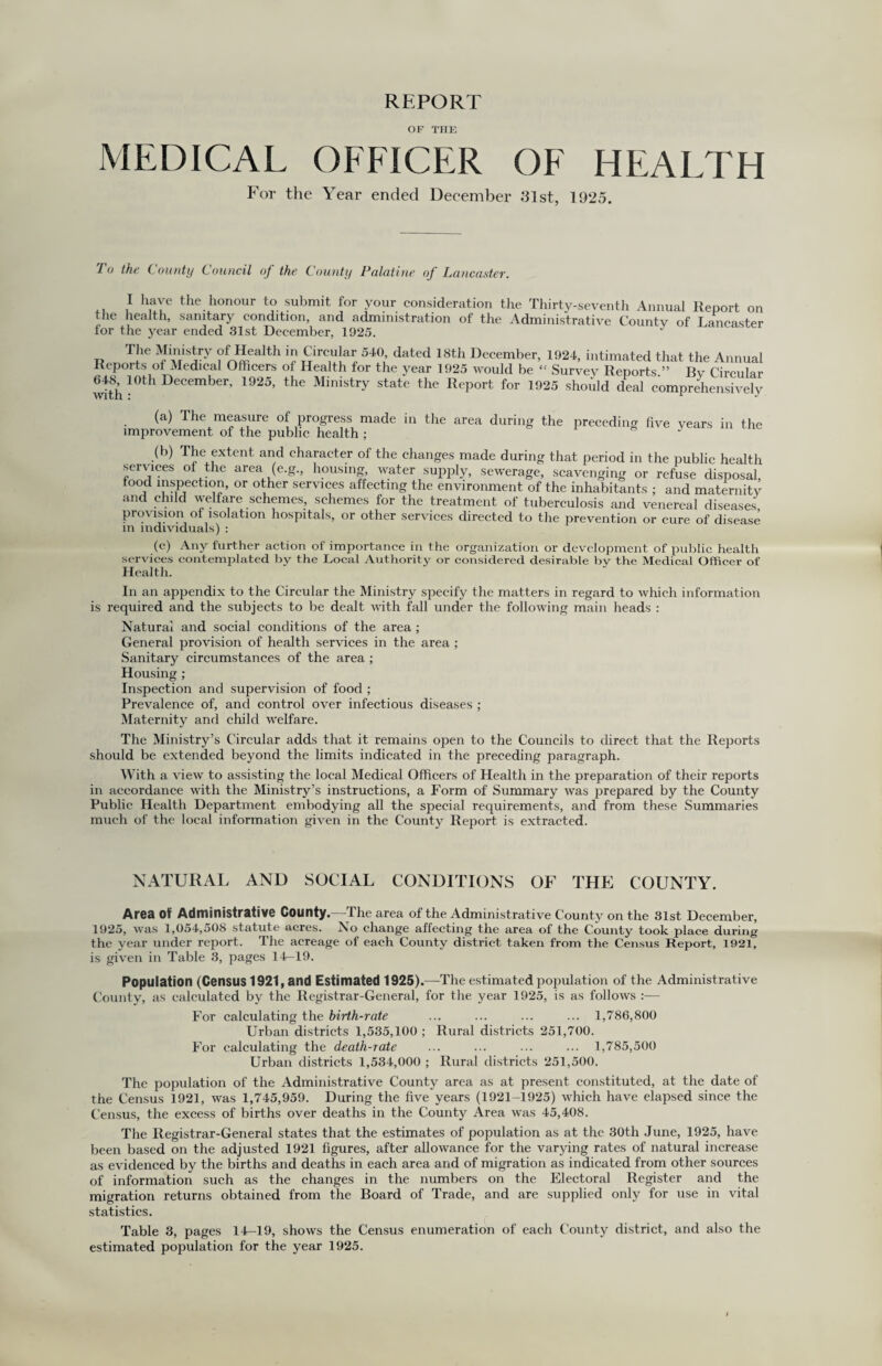 REPORT OF THE MEDICAL OFFICER OF HEALTH For the Year ended December 31st, 1925. To the County Council of the County Palatine of Lancaster. I have the honour to submit for your consideration the Thirty-seventh Annual Report on the health, sanitary condition, and administration of the Administrative Countv of Lancaster for the year ended 31st December, 1925. The Ministry of Health in Circular 540, dated 18th December, 1924, intimated that the Annual Reports ot Medical Officers of Health for the year 1925 would be “ Survev Reports ” Rv Circular with 10tH December’ 1925’ the Minbtry state the Report for 1925 should deal comprehensively preceding live years in the (a) The measure of progress made in the area during the improvement of the public health ; (b) The extent and character of the changes made during that period in the public health services of the area (e.g., housing, water supply, sewerage, scavenging or refuse disposal, food inspection, or other services affecting the environment of the inhabitants ; and maternitv and child welfare schemes, schemes for the treatment of tuberculosis and venereal diseases provision of isolation hospitals, or other services directed to the prevention or cure of disease in individuals) : (c) Any further action of importance in the organization or development of public health services contemplated by the Local Authority or considered desirable by the Medical Officer of Health. In an appendix to the Circular the Ministry specify the matters in regard to which information is required and the subjects to be dealt with fall under the following main heads : Natural and social conditions of the area ; General provision of health services in the area ; Sanitary circumstances of the area ; Housing ; Inspection and supervision of food ; Prevalence of, and control over infectious diseases ; Maternity and child welfare. The Ministry’s Circular adds that it remains open to the Councils to direct that the Reports should be extended beyond the limits indicated in the preceding paragraph. With a view to assisting the local Medical Officers of Health in the preparation of their reports in accordance with the Ministry’s instructions, a Form of Summary was prepared by the County Public Health Department embodying all the special requirements, and from these Summaries much of the local information given in the County Report is extracted. NATURAL AND SOCIAL CONDITIONS OF THE COUNTY. Area Of Administrative County.—The area of the Administrative County on the 31st December, 192o, was 1,054,508 statute acres. Ao change affecting the area of the County took place during the year under report. The acreage of each County district taken from the Census Report, 192C is given in Table 3, pages 14—19. Population (Census 1921, and Estimated 1925).—The estimated population of the Administrative County, as calculated by the Registrar-General, for the year 1925, is as follows :— For calculating the birth-rate ... ... ... ... 1,786,800 Urban districts 1,535,100 ; Rural districts 251,700. For calculating the death-rate ... ... ... ... 1,785,500 Urban districts 1,534,000 ; Rural districts 251,500. The population of the Administrative County area as at present constituted, at the date of the Census 1921, was 1,745,959. During the five years (1921-1925) which have elapsed since the Census, the excess of births over deaths in the County Area was 45,408. The Registrar-General states that the estimates of population as at the 30th June, 1925, have been based on the adjusted 1921 figures, after allowance for the varying rates of natural increase as evidenced by the births and deaths in each area and of migration as indicated from other sources of information such as the changes in the numbers on the Electoral Register and the migration returns obtained from the Board of Trade, and are supplied only for use in vital statistics. Table 3, pages 14-19, shows the Census enumeration of each County district, and also the estimated population for the year 1925.