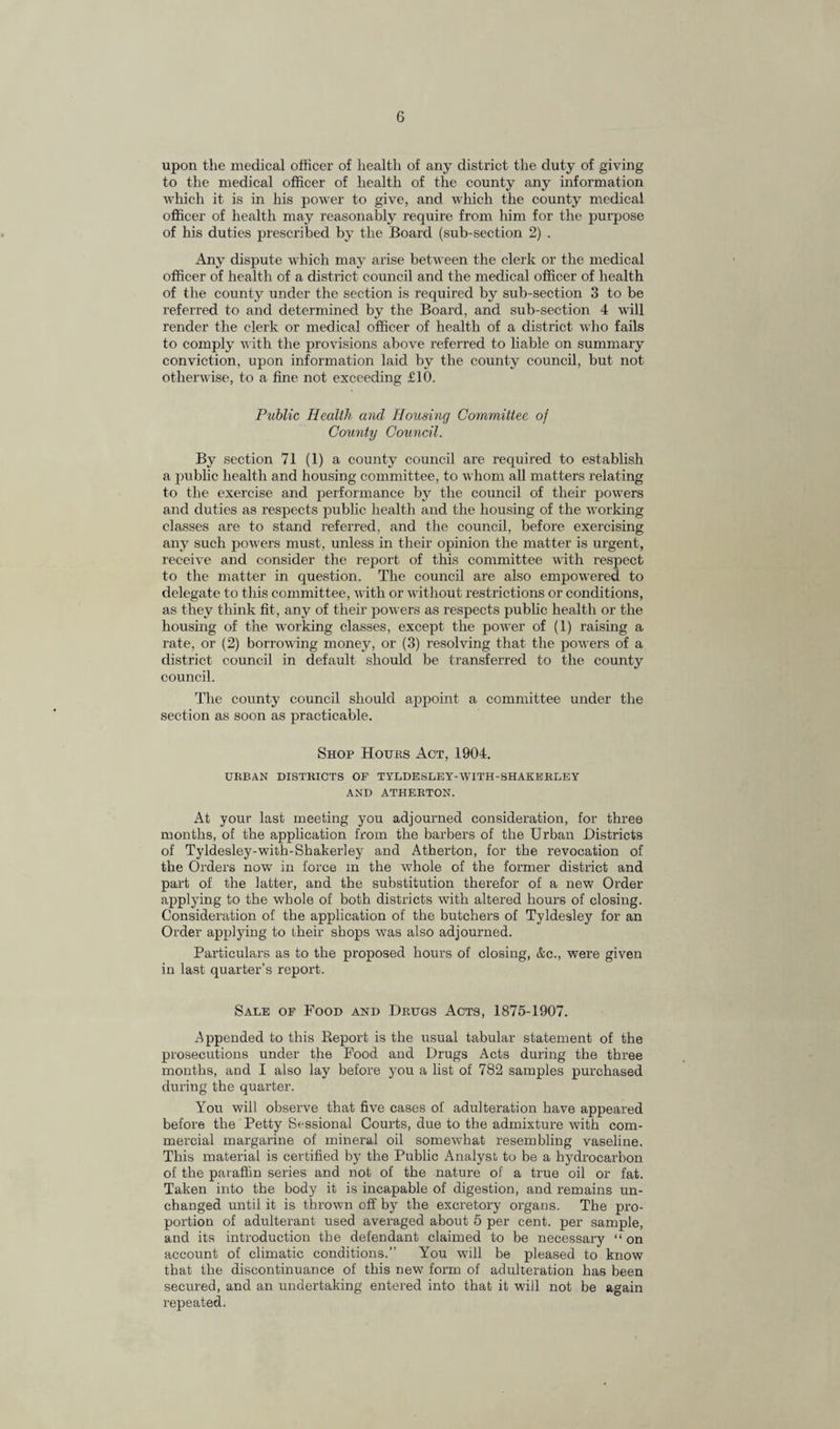 upon the medical officer of health of any district the duty of giving to the medical officer of health of the county any information which it is in his power to give, and which the county medical officer of health may reasonably require from him for the purpose of his duties prescribed by the Board (sub-section 2) . Any dispute which may arise between the clerk or the medical officer of health of a district council and the medical officer of health of the county under the section is required by sub-section 3 to be referred to and determined by the Board, and sub-section 4 will render the clerk or medical officer of health of a district who fails to comply with the provisions above referred to liable on summary conviction, upon information laid by the county council, but not otherwise, to a fine not exceeding £10. Public Health and Housing Committee of County Council. By section 71 (1) a county council are required to establish a public health and housing committee, to whom all matters relating to the exercise and performance by the council of their powers and duties as respects public health and the housing of the working classes are to stand referred, and the council, before exercising any such powers must, unless in their opinion the matter is urgent, receive and consider the report of this committee with respect to the matter in question. The council are also empowered to delegate to this committee, with or without restrictions or conditions, as they think fit, any of their powers as respects public health or the housing of the working classes, except the power of (1) raising a rate, or (2) borrowing money, or (3) resolving that the powTers of a district council in default should be transferred to the county council. The county council should appoint a committee under the section as soon as practicable. Shop Hours Act, 1904. URBAN DISTRICTS OP TYLDESLEY-WITH-SHAKERLEY AND ATHERTON. At your last meeting you adjourned consideration, for three months, of the application from the barbers of the Urban Districts of Tyldesley-with-Shakerley and Atherton, for the revocation of the Orders now in force in the wiiole of the former district and part of the latter, and the substitution therefor of a new Order applying to the whole of both districts with altered hours of closing. Consideration of the application of the butchers of Tyldesley for an Order applying to their shops was also adjourned. Particulars as to the proposed hours of closing, &c., were given in last quarter’s report. Sale of Food and Drugs Acts, 1875-1907. Appended to this Report is the usual tabular statement of the prosecutions under the Food and Drugs Acts during the three months, and I also lay before you a list of 782 samples purchased during the quarter. You will observe that five cases of adulteration have appeared before the Petty Sessional Courts, due to the admixture with com¬ mercial margarine of mineral oil somewhat resembling vaseline. This material is certified by the Public Analyst to be a hydrocarbon of the paraffin series and not of the nature of a true oil or fat. Taken into the body it is incapable of digestion, and remains un¬ changed until it is thrown off by the excretory organs. The pro¬ portion of adulterant used averaged about 5 per cent, per sample, and its introduction the defendant claimed to be necessary “on account of climatic conditions.” You will be pleased to know that the discontinuance of this new form of adulteration has been secured, and an undertaking entered into that it will not be again repeated.