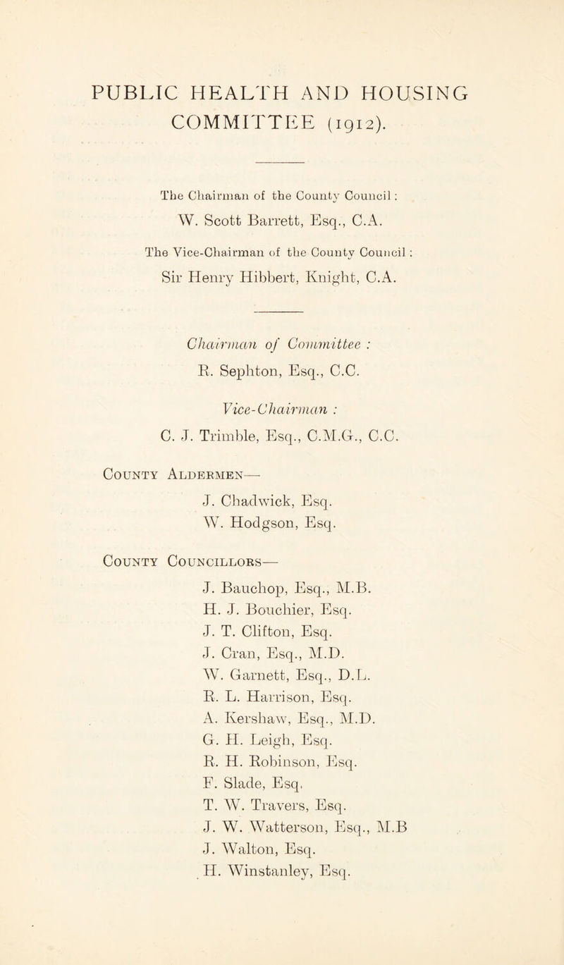 PUBLIC HEALTH AND HOUSING COMMITTEE (1912). The Chairman of the County Council: W. Scott Barrett, Esq., C.A. The Vice-Chairman of the County Council: Sir Henry Hibbert, Knight, C.A. Chairman of Committee : Pi. Sephton, Esq., C.C. Vice-Chairman : C. J. Trimble, Esq., C.M.G., C.C. County Aldermen— J. Chadwick, Esq. W. Hodgson, Esq. County Councillors— J. Bauchop, Esq., M.B. H. J. Bouchier, Esq. J. T. Clifton, Esq. J. Cran, Esq., M.D. W. Garnett, Esq., D.L. B. L. Harrison, Esq. A. Kershaw, Esq., M.D. G. H. Leigh, Esq. R. H. Robinson, Esq. E. Slade, Esq, T. W. Travers, Esq. J. W. Watterson, Esq., M.B J. Walton, Esq. PI. Winstanley, Esq.