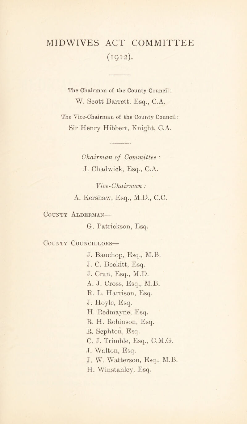 MIDWIVES ACT COMMITTEE (1912). The Chairman of the County Council; W. Scott Barrett, Esq., C.A. The Vice-Chairman of the County Council: Sir Henry Hibbert, Knight, C.A. Chairman of Committee : J. Chadwick, Esq., C.A. Vice - C hairman : A. Kershaw, Esq., M.D., C.C. County Alderman— G. Patrickson, Esq. County Councillors— J. Bauchop, Esq., M.B. J. C. Beckitt, Esq. J. Cran, Esq., M.B. A. J. Cross, Esq., M.B. K. L. Harrison, Esq. J. Hoyle, Esq. H. Kedmayne, Esq. K. H. Kobinson, Esq. B. Sephton, Esq. C. J. Trimble, Esq., C.M.G. J. Walton, Esq. J. VY. Watterson, Esq., M.B. H. Winstanley, Esq.