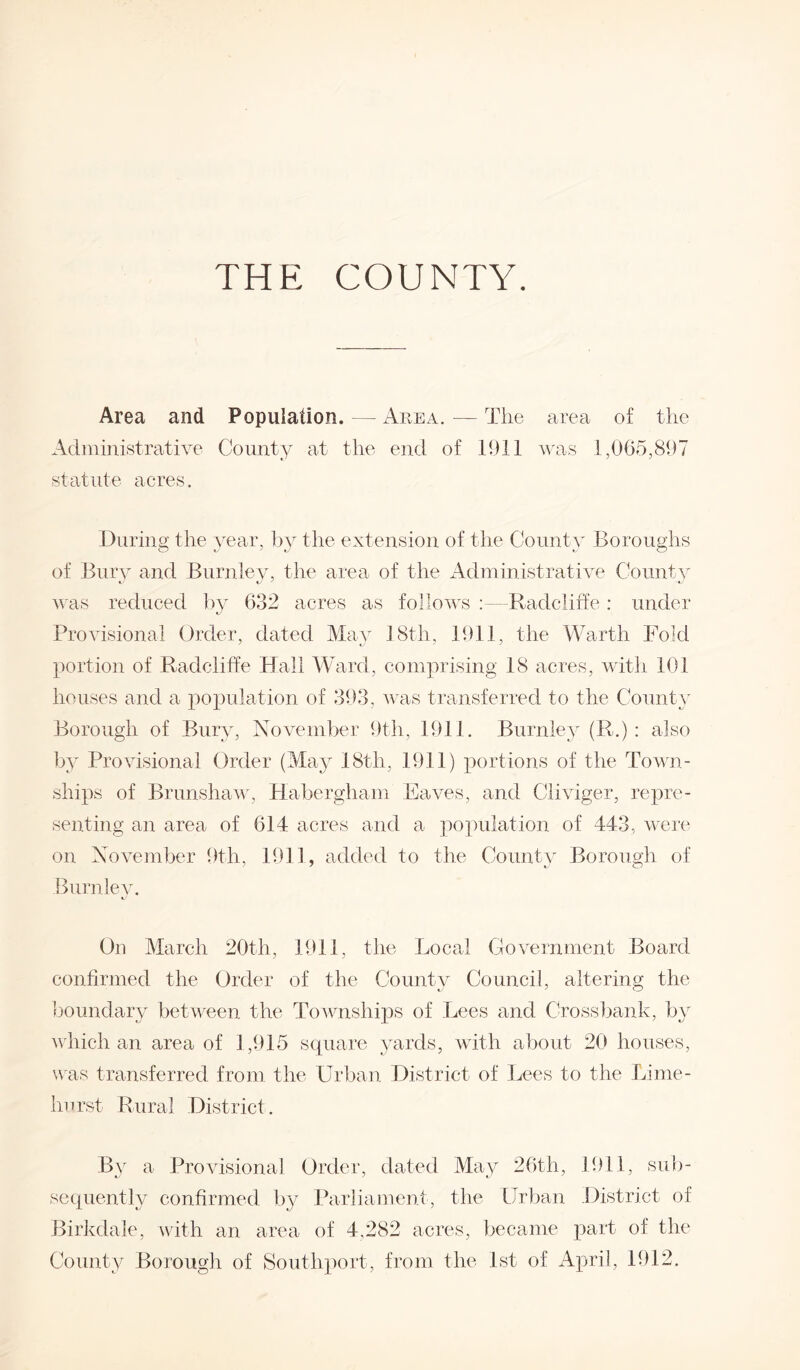 THE COUNTY. Area and Population. — Area. — The area of the Administrative County at the end of 1911 was 1,065,897 statute acres. During the year, by the extension of the County Boroughs of Bury and Burnley, the area of the Administrative County was reduced by 632 acres as follows Radcliffe: under Provisional Order, dated May 18th, 1911, the Warth Fold portion of Radcliffe Hall Ward, comprising 18 acres, with 101 houses and a population of 393, was transferred to the County Borough of Bury, November 9th, 1911. Burnley (R.) : also by Provisional Order (May 18th, 1911) portions of the Town¬ ships of Brunshaw, Habergham Eaves, and Cliviger, repre¬ senting an area of 614 acres and a population of 443, were on November 9th, 1911, added to the County Borough of Burnley. On March 20th, 1911, the Local Government Board confirmed the Order of the County Council, altering the boundary between the Townships of Lees and Crossbank, by which an area of 3,915 square yards, with about 20 houses, was transferred from the Urban District of Lees to the Lime- hurst Rural District. By a Provisional Order, dated May 26th, 1911, sub¬ sequently confirmed by Parliament, the Urban District of Birkclale, with an area of 4,282 acres, became part of the County Borough of Southport, from the 1st of April, 1912.